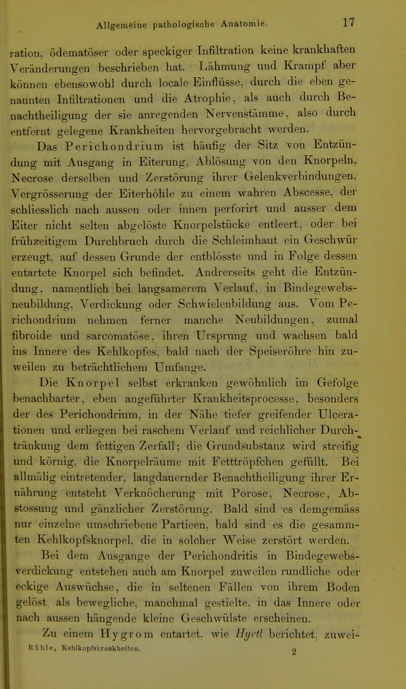 ration, ödematöser oder speckiger Infiltration keine krankhaften Veränderungen beschrieben hat. Lähmung und Ki-ampf aber können ebensowohl durch locale Einflüsse, durch die eben ge- nannten Infiltrationen und die Atiophie, als auch durch Be- nachtheiligung der sie anregenden Nervenstämme, also durch entfernt gelegene Krankheiten hervorgebracht werden. Das Perichondrium ist häufig der Sitz von Entzün- dung mit Ausgang in Eiterung, Ablösung von den Knorpeln, Necrose derselben und Zerstörung ihrer Gelenkverbindungen. Vergrösserung der Eiterhöhle zu einem wahren Abscesse, der schliesshch nach aussen oder innen perforirt und ausser dem Eiter nicht selten abgelöste Knorpelstücke entleert, oder bei frühzeitigem Durchbruch durch die Schleimhaut ein Geschwür erzeugt, auf dessen Grunde der entblösste und in Folge dessen entartete Knorpel sich befindet. Andrerseits geht die Entzün- dung, namentlich bei langsamerem Verlauf, in Bindegewebs- neubildung, Verdickung oder Schwielenbildung aus. Vom Pe- richondrium nehmen ferner manche Neubildungen, zumal fibroide und sarcomatöse, ihren Ursprung und wachsen bald ins Innere des Kehlkopfes, bald nach der Speiseröhre hin zu- weilen zu beträchtlichem Umfange. Die Knorpel selbst erkranken gewöhnlich im Gefolge benachbarter, eben angeführter Krankheitsprocesse, besonders der des Perichondrium, in der Nähe tiefer greifender Ulcera- tionen und erliegen bei raschem Verlauf und reichlicher Durch-^ tränkung dem fettigen Zerfall; die Grundsubstanz wird streifig und körnig, die Knorpelräume mit Fetttröpfchen gefüllt. Bei allmälig eintretender, langdauernder Benachtheiligung ihrer Er- nährung entsteht Verknöcherung mit Poröse, Necrose, Ab- stossung und gänzlicher Zerstörung. Bald sind es demgemäss nur einzelne umschriebene Partieen, bald sind es die gesamm- ten Kehlkopfsknorpel, die in solcher Weise zerstört werden. Bei dem Ausgange der Perichondritis in Bindegewebs- verdickung entstehen auch am Knorpel zuweilen rundliche oder eckige Auswüchse, die in seltenen Fällen von ihrem Boden gelöst als bewegliche, manchmal gestielte, in das Innere oder nach aussen hängende kleine Geschwülste erscheinen. Zu einem Hygrom entartet, wie Hyrtl berichtet, zuwei- Uülile, KehlkoprsUrnnkhoiton. 9