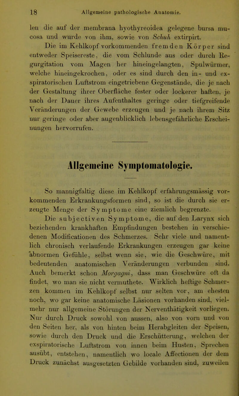 len die auf der membrana hyothyreoidea gelegene bursa mu- cosa und wurde von ihm, sowie von Schuh extirpirt. Die im Kehlkopf vorkommenden fremden Körper sind entweder Speisereste, die vom Schlünde aus oder durch Re- gurgitation vom Magen her hineingelangten, Spulwürmer, welche hineingekrochen, oder es sind durch den in- und ex- spiratorischen Luftstrom eingetriebene Gegenstände, die je nach der Gestaltung ihrer Oberfläche fester oder lockerer haften, je nach der Dauer ihres Aufenthaltes geringe oder tiefgreifende Veränderungen der Gewebe erzeugen und je nach ihrem Sitz nur geringe oder aber augenblicklich lebensgefährliche Erschei- nungen hervorrufen. Allgemeine 8ymptoiii.afologie. So mannigfaltig diese im Kehlkopf erfahruugsmässig vor- kommenden Erkrankungsformen sind, so ist die durch sie er- zeugte Menge der Symptome eine ziemlich begrenzte. Die subjectiven Symptome, die auf den Larynx sich beziehenden ki-ankhaften Empfindungen bestehen in verschie- denen Modificationen des Schmerzes. Sehr viele und nament- lich chronisch verlaufende Erkrankungen erzeugen gar keine abnormen Gefühle, selbst wenn sie, wie die Geschwüre, mit bedeutenden anatomischen Veränderungen verbunden sind. Auch bemerkt schon Morgagni, dass man Geschwüre oft da findet, wo man sie nicht vermuthete. Wirklich heftige Schmer- zen kommen im Kehlkopf selbst nur selten vor, am ehesten noch, wo gar keine anatomische Läsionen vorhanden sind, viel- mehr nur allgemeine Störungen der Nerventhätigkeit vorliegen. Nur durch Druck sowohl von aussen, also von vorn und von den Seiten her, als von hinten beim Herabgleiten der Speisen, sowie durch den Druck und die Erschüttenmg, welchen der exspiratorische Luftstrom von innen beim Husten, Sprechen ausübt, entstehen, namenthch wo locale Affectionen der dem Druck zunächst ausgesetzten Gebilde vorhanden sind, zuweilen