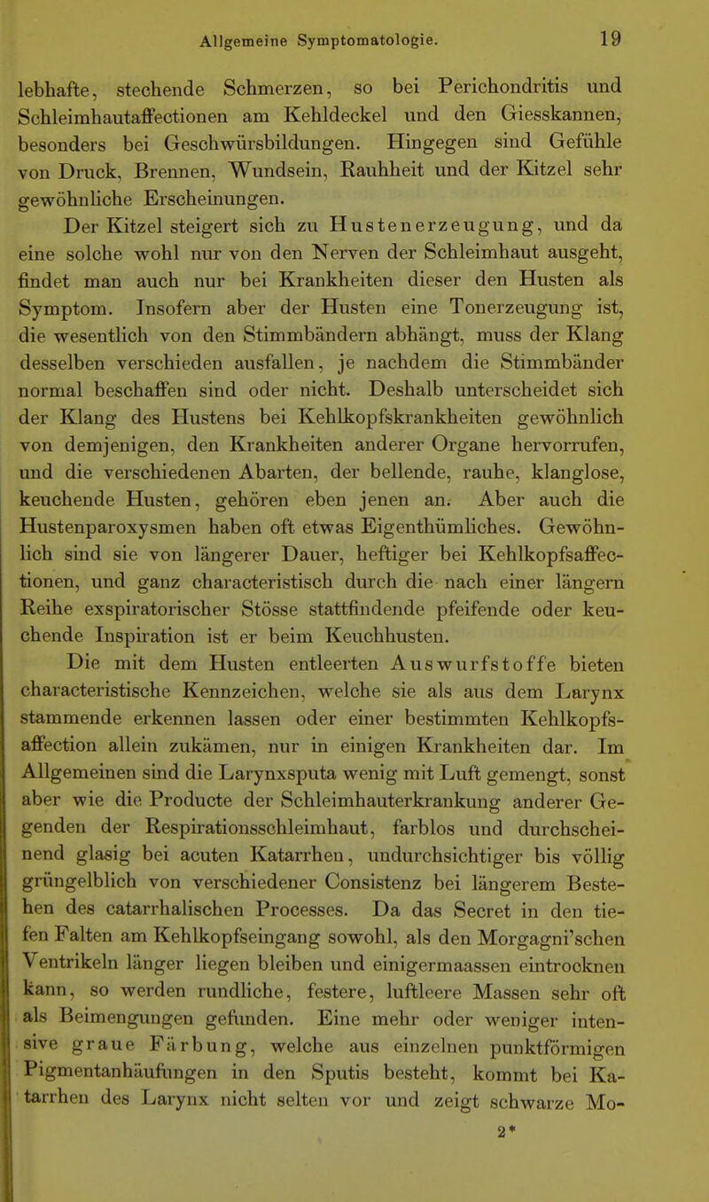 lebhafte, stechende Schmerzen, so bei Perichondritis und Schleimhautaffectionen am Kehldeckel und den Giesskannen, besonders bei Gesohwürsbildungen. Hingegen sind Gefühle von Druck, Brennen, Wundsein, Rauhheit und der Kitzel sehr gewöhnliche Erscheinungen. Der Kitzel steigert sich zu Hustenerzeugung, und da eine solche wohl nur von den Nerven der Schleimhaut ausgeht, findet man auch nur bei Krankheiten dieser den Husten als Symptom. Insofern aber der Husten eine Tonerzeugung ist, die wesentlich von den Stimmbändern abhängt, muss der Klang desselben verschieden ausfallen, je nachdem die Stimmbänder normal beschaffen sind oder nicht. Deshalb unterscheidet sich der Klang des Hustens bei Kehlkopfskrankheiten gewöhnlich von demjenigen, den Krankheiten anderer Organe hervorrufen, und die verschiedenen Abarten, der bellende, rauhe, klanglose, keuchende Husten, gehören eben jenen an. Aber auch die Hustenparoxysmen haben oft etwas Eigenthümliches. Gewöhn- lich sind sie von längerer Dauer, heftiger bei Kehlkopfsaffec- tionen, und ganz characteristisch durch die nach einer längern Reihe exspiratorischer Stösse stattfindende pfeifende oder keu- chende Inspiration ist er beim Keuchhusten. Die mit dem Husten entleerten Auswurfstoffe bieten characteristische Kennzeichen, welche sie als aus dem Larynx stammende erkennen lassen oder einer bestimmten Kehlkopfs- affection allein zukämen, nur in einigen Krankheiten dar. Im Allgemeinen sind die Larynxsputa wenig mit Luft gemengt, sonst aber wie die Producte der Schleimhauterkrankung anderer Ge- genden der Respirationsschleimhaut, farblos und durchschei- nend glasig bei acuten Katarrhen, undurchsichtiger bis völlig grüngelblich von verschiedener Consistenz bei längerem Beste- hen des catarrhalischen Processes. Da das Secret in den tie- fen Falten am Kehlkopfseingang sowohl, als den Morgagni'schen Ventrikeln länger liegen bleiben und einigermaassen eintrocknen kann, so werden rundhche, festere, luftleere Massen sehr oft . als Beimengimgen geftinden. Eine mehr oder weniger inten- sive graue Färbung, welche aus einzelnen punktförmigen Pigmentanhäuflingen in den Sputis besteht, kommt bei Ka- tarrhen des Larynx nicht selten vor und zeigt schwarze Mo-