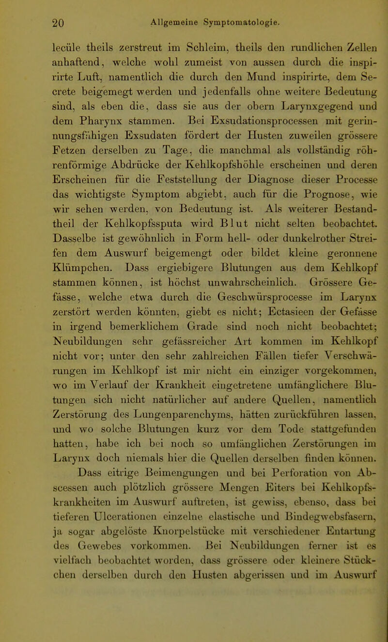 lecüle theils zerstreut im Schleim, theils den rundlichen Zellen anhaftend, welche wohl zumeist von aussen durch die inspi- rirte Luft, namentlich die durch den Mund inspirirte, dem Se- crete beigemegt werden und jedenfalls ohne weitere Bedeutung sind, als eben die, dass sie aus der obern Larynxgegend und dem Pharynx stammen. Bei Exsudationsprocessen mit gerin- nungsfi'ihigen Exsudaten fördert der Husten zuweilen grössere Fetzen derselben zu Tage, die manchmal als vollständig röh- renförmige Abdrücke der Kehlkopfshöhle erscheinen und deren Erscheinen für die Feststellung der Diagnose dieser Processe das wichtigste Symptom abgiebt, auch für die Prognose, wie wir sehen werden, von Bedeutung ist. Als weiterer Bestand- theil der Kehlkopfssputa wird Blut nicht selten beobachtet. Dasselbe ist gewöhnlich in Form hell- oder dunkelrother Strei- fen dem Auswurf beigemengt oder bildet kleine geronnene Klümpchen. Dass ergiebigere Blutungen aus dem Kehlkopf stammen können, ist höchst unwahrscheinlich. Grössere Ge- fässe, welche etwa durch die Geschwürsprocesse im Larynx zerstört werden könnten, giebt es nicht; Ectasieen der Gefässe in irgend bemerklichem Grade sind noch nicht beobachtet; Neubildungen sehr gefässreicher Art kommen im Kehlkopf nicht vor; unter den sehr zahlreichen Fällen tiefer Verschwä- rungen im Kehlkopf ist mir nicht ein einziger vorgekommen, wo im Verlauf der Krankheit eingetretene umfänglichere Blu- tungen sich nicht natürlicher auf andere Quellen, namentlich Zerstörung des Lungenparenchyms, hätten zurückführen lassen, mad wo solche Blutungen kurz vor dem Tode stattgefunden hatten, habe ich bei noch so umfänglichen Zerstörungen im Larynx doch niemals hier die Quellen derselben finden können. Dass eitrige Beimengungen und bei Perforation von Ab- scessen auch plötzlich grössere Mengen Eiters bei Kehlkopfs- krankheiten im Auswurf auftreten, ist gewiss, ebenso, dass bei tieferen Ulcerationen einzelne elastische und Bindegwebsfasern, ja sogar abgelöste Knorpelstücke mit verschiedener Entartung des Gewebes vorkommen. Bei Neubildungen ferner ist es vielfach beobachtet worden, dass grössere oder kleinere Stück- chen derselben durch den Husten abgerissen und im Auswurf