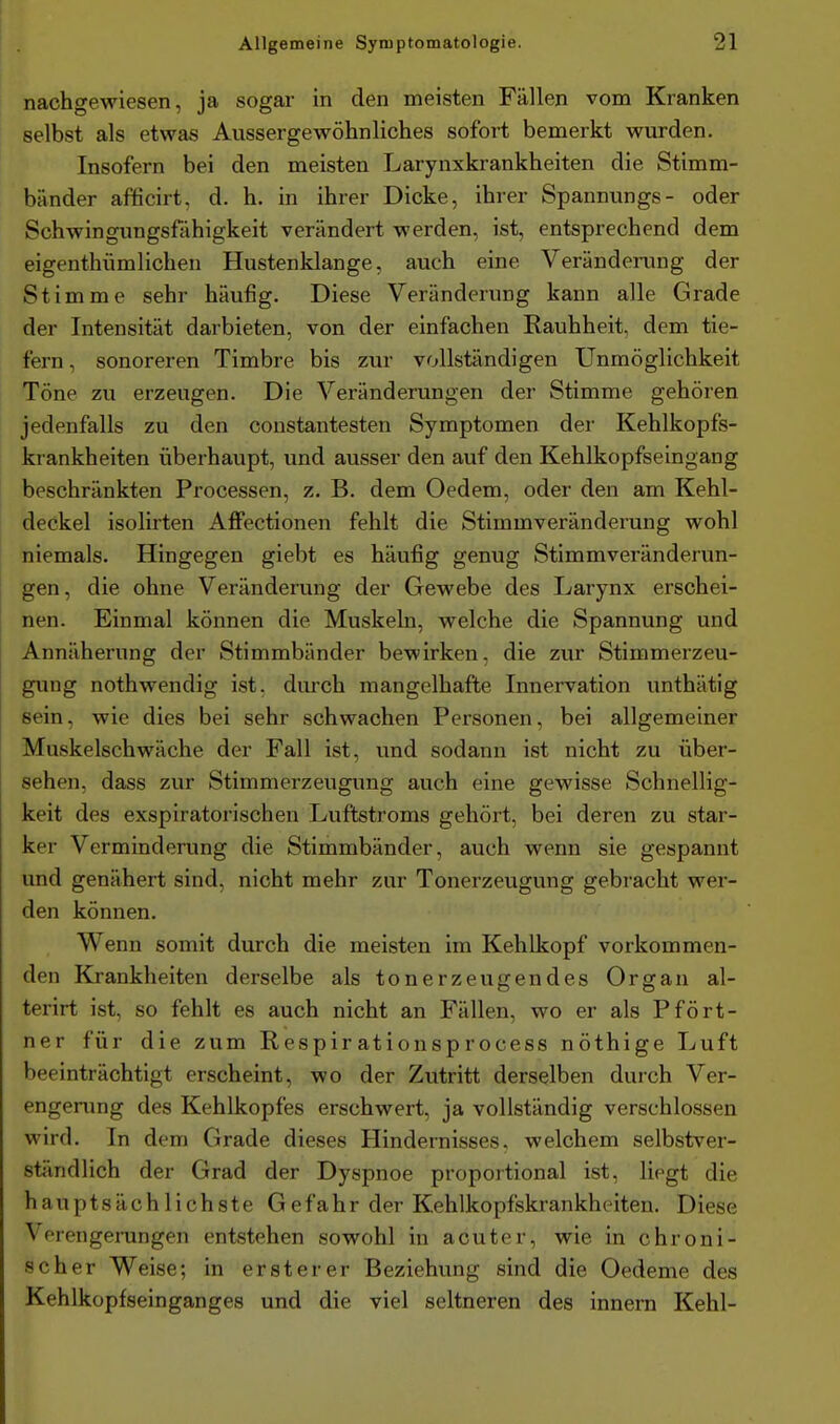 nachgewiesen, ja sogar in den meisten Fällen vom Kranken selbst als etwas Aussergewöhnliches sofort bemerkt wurden. Insofern bei den meisten Larynxkrankheiten die Stimm- bänder afficirt. d. h. in ihrer Dicke, ihrer Spannungs- oder Schwingungsfähigkeit verändert werden, ist, entsprechend dem eigenthümlichen Hustenklange, auch eine Veränderung der Stimme sehr häufig. Diese Veränderung kann alle Grade der Intensität darbieten, von der einfachen Rauhheit, dem tie- fern , sonoreren Timbre bis zur vollständigen Unmöglichkeit Töne zu erzeugen. Die Veränderungen der Stimme gehören jedenfalls zu den constantesten Symptomen der Kehlkopfs- krankheiten überhaupt, und ausser den auf den Kehlkopfseingang beschränkten Processen, z. B. dem Oedem, oder den am Kehl- deckel isolirten Affectionen fehlt die Stimmveränderung wohl niemals. Hingegen giebt es häufig genug Stimmveränderun- gen, die ohne Veränderung der Gewebe des Larynx erschei- nen. Einmal können die Muskeln, welche die Spannung und Annäherung der Stimmbänder bewirken, die zur Stimmerzeu- gung nothwendig ist. durch mangelhafte Innervation unthätig sein, wie dies bei sehr schwachen Personen, bei allgemeiner Muskelschwäche der Fall ist, und sodann ist nicht zu über- sehen, dass zur Stimmerzeugung auch eine gewisse Schnellig- keit des exspiratorischen Luflstroms gehört, bei deren zu star- ker Verminderung die Stimmbänder, auch wenn sie gespannt und genähert sind, nicht mehr zur Tonerzeugung gebracht wer- den können. Wenn somit durch die meisten im Kehlkopf vorkommen- den Krankheiten derselbe als tonerzeugendes Organ al- terirt ist, so fehlt es auch nicht an Fällen, wo er als Pfört- ner für die zum Respirationsprocess nöthige Luft beeinträchtigt erscheint, wo der Zutritt derselben durch Ver- engerung des Kehlkopfes erschwert, ja vollständig verschlossen wird. In dem Grade dieses Hindernisses, welchem selbstver- ständlich der Grad der Dyspnoe proportional ist, liegt die hauptsächlichste Gefahr der Kehlkopfskrankheiten. Diese Verengerungen entstehen sowohl in acuter, wie in chroni- scher Weise; in erster er Beziehung sind die Oedeme des Kehlkopfseinganges und die viel seltneren des innern Kehl-