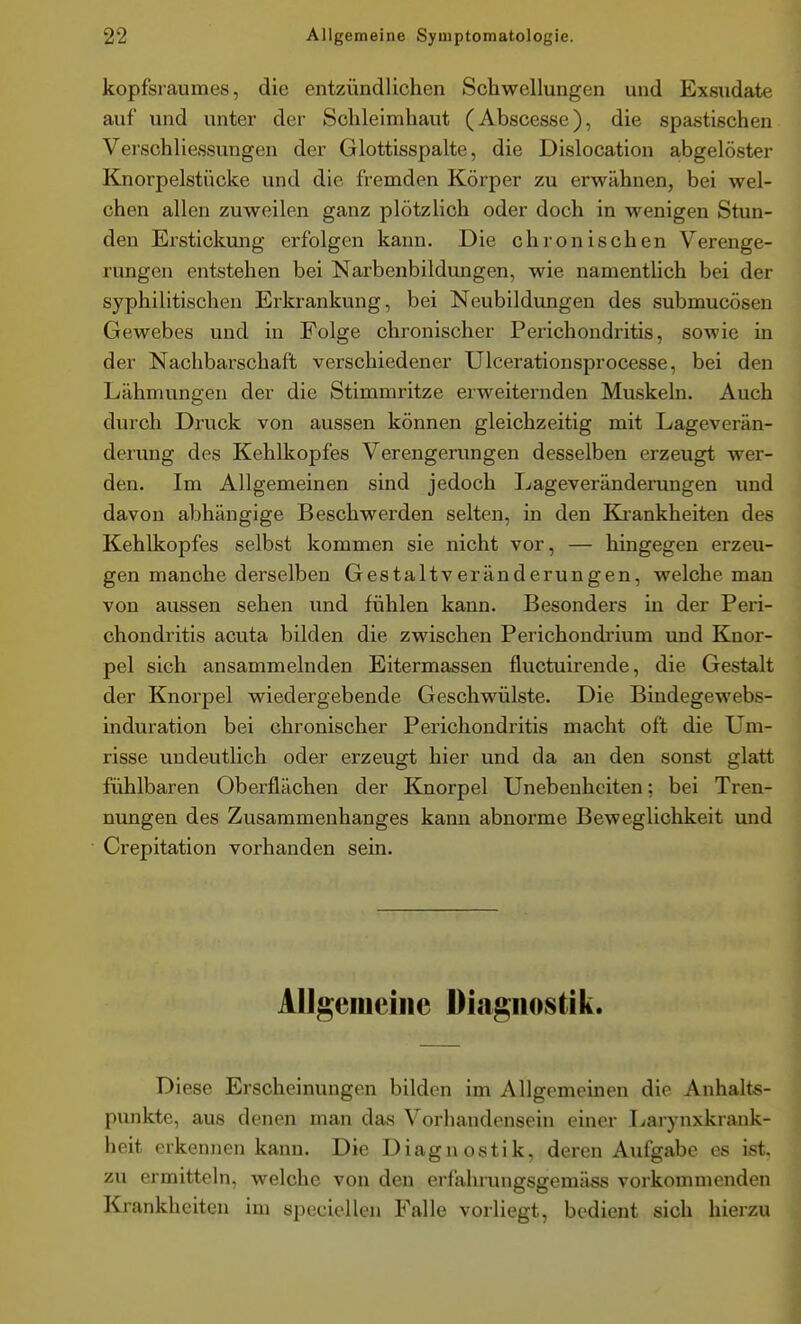 kopfsraumes, die entzündlichen Schwellungen und Exsudate auf und unter der Schleimhaut (Abscesse), die spastischen VerSchliessungen der Glottisspalte, die Dislocation abgelöster Knorpelstücke und die fremden Körper zu erwähnen, bei wel- chen allen zuweilen ganz plötzlich oder doch in wenigen Stun- den Erstickung erfolgen kann. Die chronischen Verenge- rungen entstehen bei Narbenbildungen, wie namentlich bei der syphilitischen Erkrankung, bei Neubildungen des submucösen Gewebes und in Folge chronischer Perichondritis, sowie in der Nachbarschaft verschiedener Ulcerationsprocesse, bei den Lähmungen der die Stimmritze erweiternden Muskeln. Auch durch Druck von aussen können gleichzeitig mit Lageverän- derung des Kehlkopfes Verengerungen desselben erzeugt wer- den. Im Allgemeinen sind jedoch Lageveränderungen und davon abhängige Beschwerden selten, in den Krankheiten des Kehlkopfes selbst kommen sie nicht vor, — hingegen erzeu- gen manche derselben Gestaltveränderungen, welche man von aussen sehen und fühlen kann. Besonders in der Peri- chondritis acuta bilden die zwischen Perichondrium und Knor- pel sich ansammelnden Eitermassen fluctuirende, die Gestalt der Knorpel wiedergebende Geschwülste. Die Bindegewebs- induration bei chronischer Perichondritis macht oft die Um- risse undeutlich oder erzeugt hier und da an den sonst glatt fühlbaren Oberflächen der Knorpel Unebenheiten; bei Tren- nungen des Zusammenhanges kann abnorme Beweglichkeit und Crepitation vorhanden sem. Allgeiueiiie Diagnostik. Diese Erscheinungen bilden im Allgemeinen die Anhalts- punkte, aus denen man das Vorhandensein einer Larynxkrank- heit erkennen kann. Die Diagnostik, deren Aufgabe es ist. zu ermitteln, welche von den erfahrungsgemäss vorkommenden Krankheiten im speciellen Falle vorliegt, bedient sich hierzu