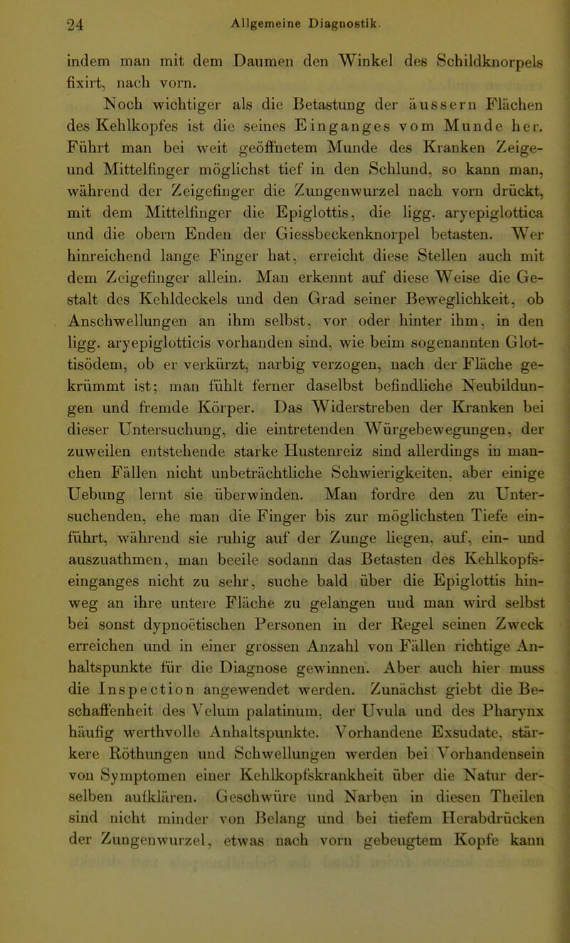 indem man mit dem Daumen den Winkel des Schildknorpels fixiii, nach vorn. Noch wichtiger als die Betastung der äussern Flächen des Kehlkopfes ist die seines Einganges vom Munde her. Führt man bei weit geöffnetem Munde des Kranken Zeige- und Mittelfinger möglichst tief in den Schlund, so kann man, während der Zeigefinger die Zungenwurzel nach vorn drückt, mit dem Mittelfinger die Epiglottis, die ligg. aryepiglottica und die obern Enden der Giessbeckenknorpel betasten. Wer hinreichend lange Finger hat, erreicht diese Stellen auch mit dem Zeigefinger allein. Man erkennt auf diese Weise die Ge- stalt des Kehldeckels und den Grad seiner Beweglichkeit, ob Anschwellungen an ihm selbst, vor oder hinter ihm, in den ligg. aryepiglotticis vorhanden sind, wie beim sogenannten Glot- tisödem, ob er verkürzt, narbig verzogen, nach der Fläche ge- krümmt ist; man fühlt ferner daselbst befindliche Neubildun- gen und fremde Körper. Das Widerstreben der Kranken bei dieser Untersuchung, die eintretenden Würgebewegungen, der zuweilen entstehende starke Hustenreiz sind allerdings in man- chen Fällen nicht unbeträchtliche Schwierigkeiten, aber einige Uebung lernt sie überwinden. Man fordre den zu Unter- suchenden, ehe man die Finger bis zur möglichsten Tiefe ein- führt, während sie ruhig auf der Zunge liegen, auf, ein- und auszuathmen, man beeile sodann das Betasten des Kehlkopfs- einganges nicht zu sehr, suche bald über die Epiglottis hin- weg an ihre untere Fläche zu gelangen und man wird selbst bei sonst dypnoetischen Pei'sonen in der Regel seinen Zweck erreichen und in einer grossen Anzahl von Fällen richtige An- haltspunkte für die Diagnose gewinnen. Aber auch hier muss die Inspection angewendet werden. Zunächst giebt die Be- schaffenheit des Velum palatinum, der Uvula und des Pharynx häufig werthvolle Anhaltspunkte. Vorhandene Exsudate, stär- kere Röthungen und Schwellungen werden bei Vorhandensein von Symptomen einer Kehlkopfskrankheit über die Nattir der- selben aufkläi-en. Geschwüre und Narben in diesen Theilen sind nicht minder von J3elang und bei tiefem Hcrabdrücken der Zungenwurzel, etwas nach vorn gebeugtem Kopfe kann