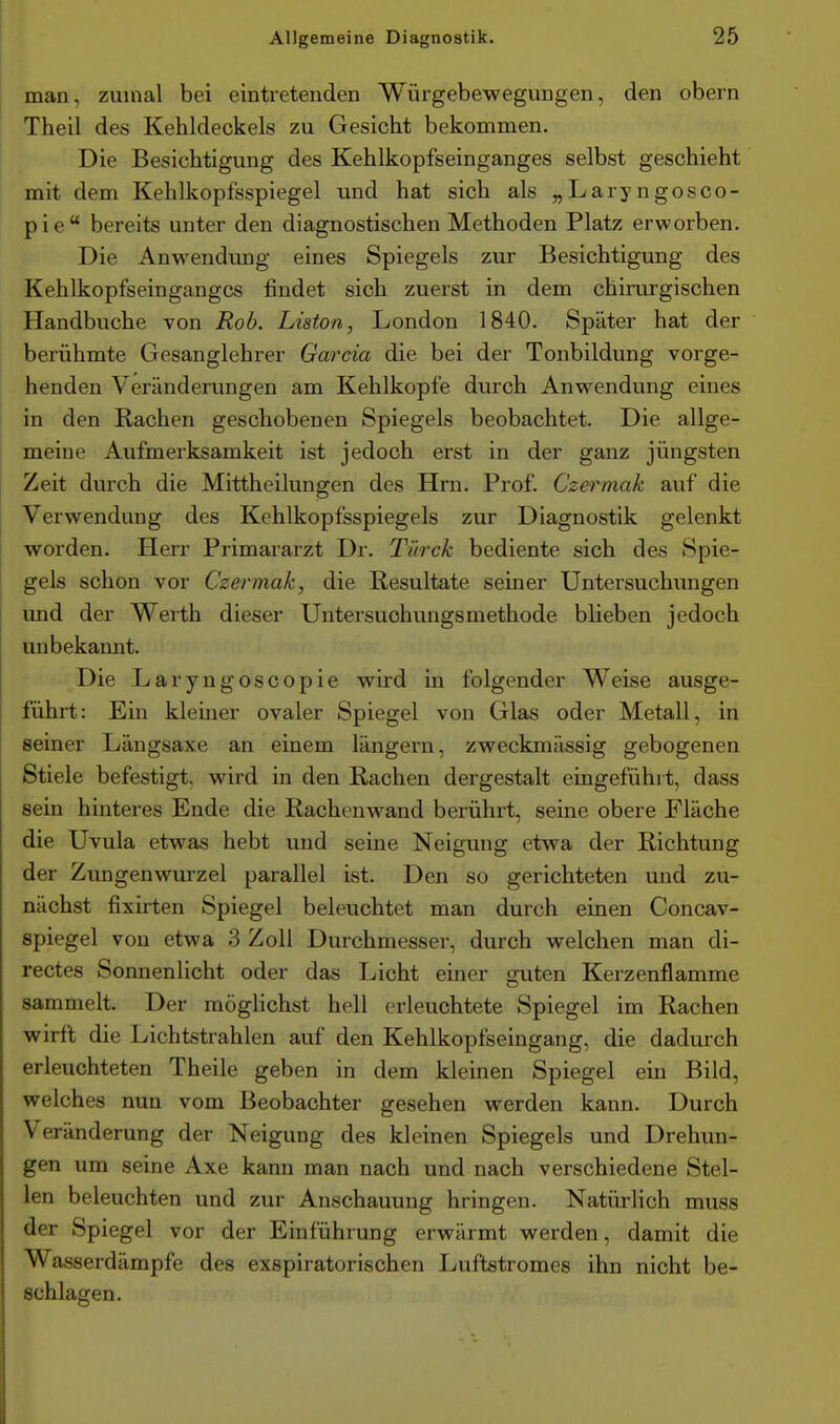 man, zuinal bei eintretenden Würgebewegungen, den obern Theil des Kehldeckels zu Gesicht bekommen. Die Besichtigung des Kehlkopfseinganges selbst geschieht mit dem Kehlkopfsspiegel und hat sich als „Laryngosco- pie bereits unter den diagnostischen Methoden Platz erworben. Die Anwendung eines Spiegels zur Besichtigung des Kehlkopfseingangcs findet sich zuerst in dem chirurgischen Handbuche von Roh. Liston, London 1840. Später hat der berühmte Gesanglehrer Garcia die bei der Tonbildung vorge- henden Veränderungen am Kehlkopfe durch Anwendung eines in den Rachen geschobenen Spiegels beobachtet. Die allge- meine Aufmerksamkeit ist jedoch erst in der ganz jüngsten Zeit durch die Mittheilungen des Hrn. Prof. Czermak auf die Verwendung des Kehlkopfsspiegels zur Diagnostik gelenkt worden. Herr Primararzt Dr. Türck bediente sich des Spie- gels schon vor Czermak, die Resultate seiner Untersuchungen und der Werth dieser Untersuchungsmethode blieben jedoch unbekannt. Die Laryngoscopie wird in folgender Weise ausge- führt: Ein kleiner ovaler Spiegel von Glas oder Metall, in seiner Längsaxe an einem längern, zweckmässig gebogenen Stiele befestigt, wird in den Rachen dergestalt eingefühl t, dass sein hinteres Ende die Rachenwand berührt, seine obere Fläche die Uvula etwas hebt und seine Neigung etwa der Richtung der Zungenwurzel parallel ist. Den so gerichteten und zu- nächst fixirten Spiegel beleuchtet man durch einen Concav- spiegel von etwa 3 Zoll Durchmesser, durch welchen man di- rectes Sonnenlicht oder das Licht einer guten Kerzenflamme sammelt. Der möglichst hell erleuchtete Spiegel im Rachen wirft die Lichtstrahlen auf den Kehlkopfseingang, die dadurch erleuchteten Theile geben in dem kleinen Spiegel ein Bild, welches nun vom Beobachter gesehen werden kann. Durch Veränderung der Neigung des kleinen Spiegels und Drehun- gen um seine Axe kann man nach und nach verschiedene Stel- len beleuchten und zur Anschauung bringen. Natürlich muss der Spiegel vor der Einführung erwärmt werden, damit die Wasserdämpfe des exspiratorischen Luftstromes ihn nicht be- schlagen.