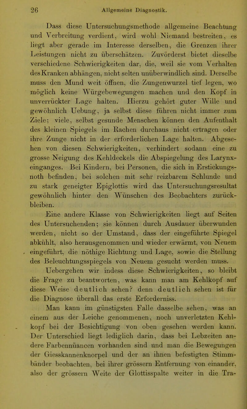 Dass diese Untersuchuugsmethode allgemeine Beachtung und Verbreitung verdient, wird wohl Niemand bestreiten, es liegt aber gerade im Interesse derselben, die Grenzen ihrer Leistungen nicht zu überschätzen. Zuvörderst bietet dieselbe verschiedene Schwierigkeiten dar, die, weil sie vom Verhalten des Kranken abhängen, nicht selten unüberwindlich sind. Derselbe muss den Mund weit öffnen, die Zungenwurzel tief legen, wo möglich keine Würgebewegungen machen und den Kopf in unverrückter Lage halten. Hierzu gehört guter Wille und gewöhnlich Uebung, ja selbst diese führen nicht immer zum Ziele; viele, selbst gesunde Menschen können den Aufenthalt des kleinen Spiegels im Rachen durchaus nicht ertragen oder ihre Zunge nicht in der erforderhchen Lage halten. Abgese- hen von diesen Schwierigkeiten, verhindert sodann eine zu grosse Neigung des Kehldeckels die Abspiegelimg des Larynx- einganges. Bei Kindern, bei Personen, die sich in Erstlckungs- noth befinden, bei solchen mit sehr reizbarem Schlünde und zu stark geneigter Epiglottis wird das Untersuchungsresultat gewöhnlich hinter den Wünschen des Beobachters zui'ück- bleiben. Eine andere Klasse von Schwierigkeiten liegt auf Seiten des Untersuchenden; sie können durch Ausdauer überwunden werden, nicht so der Umstand, dass der eingeführte Spiegel abkühlt, also herausgenommen und wieder erwärmt, von Neuem . eingeführt, die nöthige Richtung und Lage, sowie die Stellung des Beleuchtungsspiegels von Neuem gesucht werden muss. Uebergehen wir indess diese Schwierigkeiten, so bleibt die Frage zu beantworten, was kann man am Kehlkopf auf diese Weise deutlich sehen? denn deutlich sehen ist für die Diagnose überall das erste Erforderniss. Man kann im günstigsten Falle dasselbe sehen, was an einem aus der Leiche genommenen, noch unverletzten Kehl- kopf bei der Besichtigung von oben gesehen werden kann. Der Unterschied liegt lediglich darin, dass bei Lebzeiten an- dere Farbennüancen vorhanden sind und man die Bewegungen der Giesskannenknorpel und der an ihnen befestigten Stimm- bänder beobachten, bei ihrer grössern Entfernung von einander, also der grössern Weite der Glottisspalte weiter in die Tra-