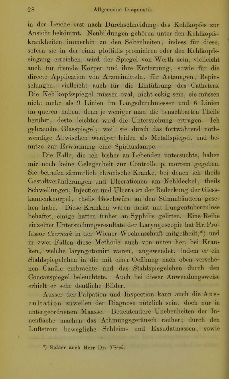 in der Leiche erst nach Durchschneidung. des Kehlkopfes zur Ansicht bekömmt. Neubildungen gehören unter den Kehlkopfs- krankheiten immerhin zu den Seltenheiten, indess für diese, sofern sie in der rima glottidis prominiren oder den Kehlkopfs- eingang erreichen, wird der Spiegel von Werth sein, vielleicht auch für fremde Körper und ihre Entfernung, sowie für die directe Application von Arzneimitteln, für Aetzungen, Bepin- selungen, vielleicht auch für die Einführung des Catheters. Die Kehlkopfsspiegel müssen oval, nicht eckig sein, sie müssen nicht mehr als 9 Linien im Längsdurchmesser und 6 Linien im queren haben, denn je weniger man die benachbarten Theile berührt, desto leichter wird die Untersuchung ertragen. Ich gebrauche Glasspiegel, weil sie durch das fortwährend noth- wendige Abwischen weniger leiden als Metallspiegel, und be- nutze zur Erwärmung eine Spirituslampe. Die Fälle, die ich bisher an Lebenden untersuchte, haben mir noch kerne Gelegenheit zur Controlle p. mortem gegeben. Sie betrafen sämmtlich chronische Kranke, bei denen ich theils Gestaltveränderungen und Ulcerationen am Kehldeckel, theils Schwellungen, Injection und Ulcera an der Bedeckung der Giess- kanneuknorpel, theils Geschwüre an den Stimmbändern gese- hen habe. Diese Kranken waren meist mit Lungentuberculose behaftet, einige hatten früher an Syphilis gelitten. Eine Reihe einzelner Untersuchungsresultate der Laryngoscopie hat Hr. Pro- fessor Czermak in der Wiener Wochenschrift mitgetheilt, *) und in zwei Fällen diese Methode auch von unten her, bei Kran- ken, welche laryngotomüt waren, angewendet, indem er ein Stahlspiegelchen in die mit einer Oeffnung nach oben versehe- nen Canüle einbrachte und das Stahlspiegelchen durch den Concavspiegel beleuchtete. Auch bei dieser Anwendungsweise erhielt er sehr deutliche Bilder. Ausser der Palpation und Inspection kann auch die A u s - cultation zuweilen der Diagnose nützlich sein, doch nur in untergeordnetem Maasse. Bedeutendere Unebenheiten der In- nenfläche machen das Athmungsgeräusch rauher; durch den Luftstrom bewegliche Schleim- und Exsudatmassen, sowie *) Später auch Herr Dr. Türck.