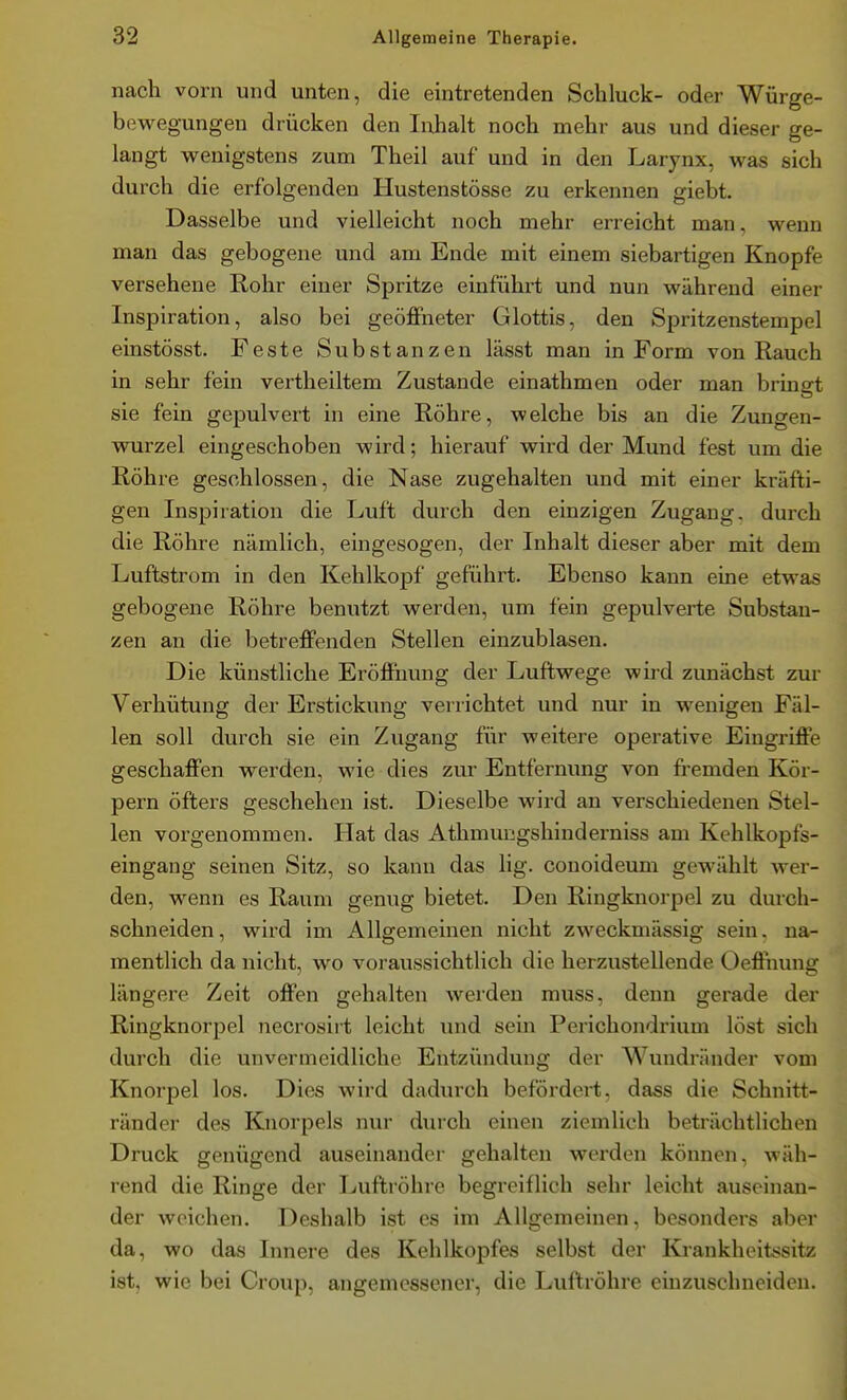 nach vorn und unten, die eintretenden Schluck- oder Würge- bewegungen drücken den Iiihalt noch mehr aus und dieser ge- langt wenigstens zum Theil auf und in den Larynx, was sich durch die erfolgenden Hustenstösse zu erkennen giebt. Dasselbe und vielleicht noch mehr erreicht man, wenn man das gebogene und am Ende mit einem siebartigen Knopfe versehene Rohr einer Spritze einfühlet und nun während einer Inspiration, also bei geöffneter Glottis, den Spritzenstempel einstösst. Feste Substanzen lässt man in Form von Rauch in sehr fein vertlieiltem Zustande einathmen oder man bringt sie fein gepulvert in eine Röhre, welche bis an die Zungen- wurzel eingeschoben wird; hierauf wii'd der Mund fest um die Röhre geschlossen, die Nase zugehalten und mit einer kräfti- gen Inspiration die Luft durch den einzigen Zugang, durch die Röhre nämlich, eingesogen, der Inhalt dieser aber mit dem Luftstrom in den Kehlkopf geführt. Ebenso kann eine etwas gebogene Röhre benutzt werden, um fein gepulverte Substan- zen an die betreffenden Stellen einzublasen. Die künstliche Eröffnung der Luftwege wird zunächst zur Verhütung der Erstickung verrichtet und nur in wenigen Fäl- len soll durch sie ein Zugang für weitere operative Eingriffe geschaffen werden, wie dies zur Entfernimg von fi-emden Kör- pern öfters geschehen ist. Dieselbe wird an verschiedenen Stel- len vorgenommen. Hat das Athmungshinderniss am Kehlkopfs- eingang seinen Sitz, so kann das lig. conoideum gewählt wer- den, wenn es Raum genug bietet. Den Ringknorpel zu durch- schneiden, wird im Allgemeinen nicht zweckmässig sein, na- mentlich da nicht, wo voraussichtlich die herzustellende Oeffnung längere Zeit offen gehalten werden muss, denn gerade der Ringknorpel necrosiit leicht und sein Perichondrium löst sich durch die unvermeidliche Entzündung der Wundräuder vom Knorpel los. Dies wird dadurch befördert, dass die Schnitt- ränder des Knorpels nur durch einen ziemlich beträchtlichen Druck genügend auseinander gehalten werden können, wäh- rend die Ringe der Luftröhre begreiflich sehr leicht auseinan- der weichen. Deshalb ist es im Allgemeinen, besonders aber da, wo das Innere des Kehlkopfes selbst der Krankhoitiisitz ist, wie bei Croup, angemessener, die Luftröhre einzuschneiden.