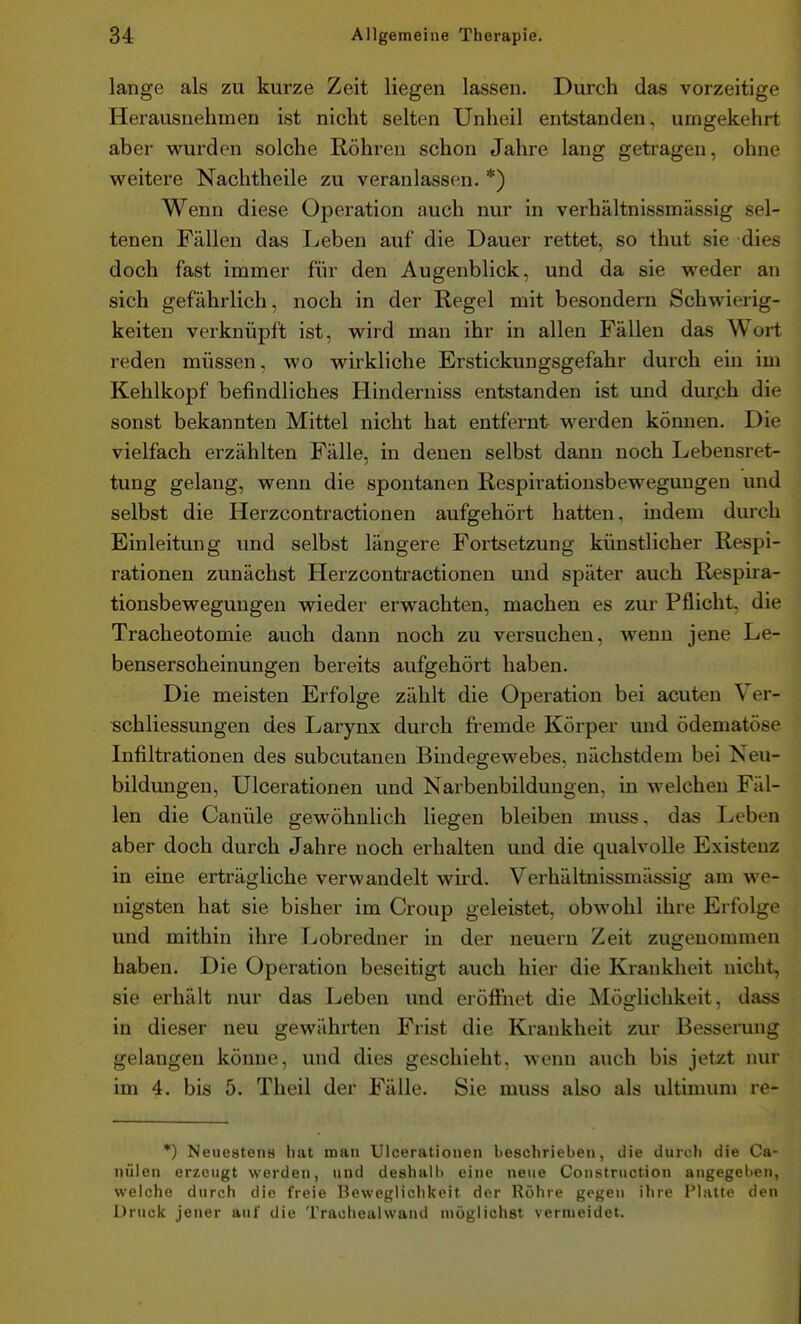 lange als zu kurze Zeit liegen lassen. Durch das vorzeitige Herausnehmen ist nicht selten Unheil entstanden, umgekehrt aber wurden solche Röhren schon Jahre lang getragen, ohne weitere Nachtheile zu veranlassen. *) Wenn diese Operation auch nur in verhältnissmässig sel- tenen Fällen das Leben auf die Dauer rettet, so thut sie dies doch fast immer für den Augenblick, und da sie weder an sich gefährlich, noch in der Regel mit besondem Schwierig- keiten verknüpft ist, wird man ihr in allen Fällen das Wort reden müssen, wo wirkliche Erstickungsgefahr durch ein im Kehlkopf befindliches Hinderniss entstanden ist und durjch die sonst bekannten Mittel nicht hat entfernt werden können. Die vielfach erzählten Fälle, in denen selbst dann noch Lebensret- tung gelang, wenn die spontanen Respirationsbewegungen und selbst die Herzcontractionen aufgehört hatten, indem durch Einleitung imd selbst längere Fortsetzung künstlicher Respi- rationen zunächst Herzcontractionen mid später auch Respira- tionsbewegungen wieder erwachten, machen es zur Pflicht, die Tracheotomie auch dann noch zu versuchen, wenn jene Le- bensersoheinungen bereits aufgehört haben. Die meisten Erfolge zählt die Operation bei acuten Ver- schliessungen des Larynx durch fremde Körper und ödematöse Infiltrationen des subcutanen Bindegewebes, nächstdem bei Neu- bildungen, Ulcerationen und Narbenbildungen, in welchen Fäl- len die Canüle gewöhnlich liegen bleiben muss. das lieben aber doch durch Jahre noch erhalten und die qualvolle Existenz in eine erträgliche verwandelt wird. Verhältnissmässig am we- nigsten hat sie bisher im Croup geleistet, obwohl ihre Erfolge und mithin ihre I^obredner in der neuern Zeit zugenommen haben. Die Operation beseitigt auch hier die Krankheit nicht, sie erhält nur das Leben und eröffiiet die Möglichkeit, dass in dieser neu gewährten Frist die Krankheit zur Besserung gelangen könne, und dies geschieht, weim auch bis jetat nur im 4. bis 5. Theil der Fälle. Sie muss also als ultimum re- *) Netieateiis liat mau Ulcerationen beschrieben, die durch die Ca- nülen erzeugt werden, und deshalb eine neue Coiistruction angegeben, welche durch die freie Beweglichkeit der Röhre gegen ihre Platte den Druck jener auf die Trauhealwand möglichst vermeidet.