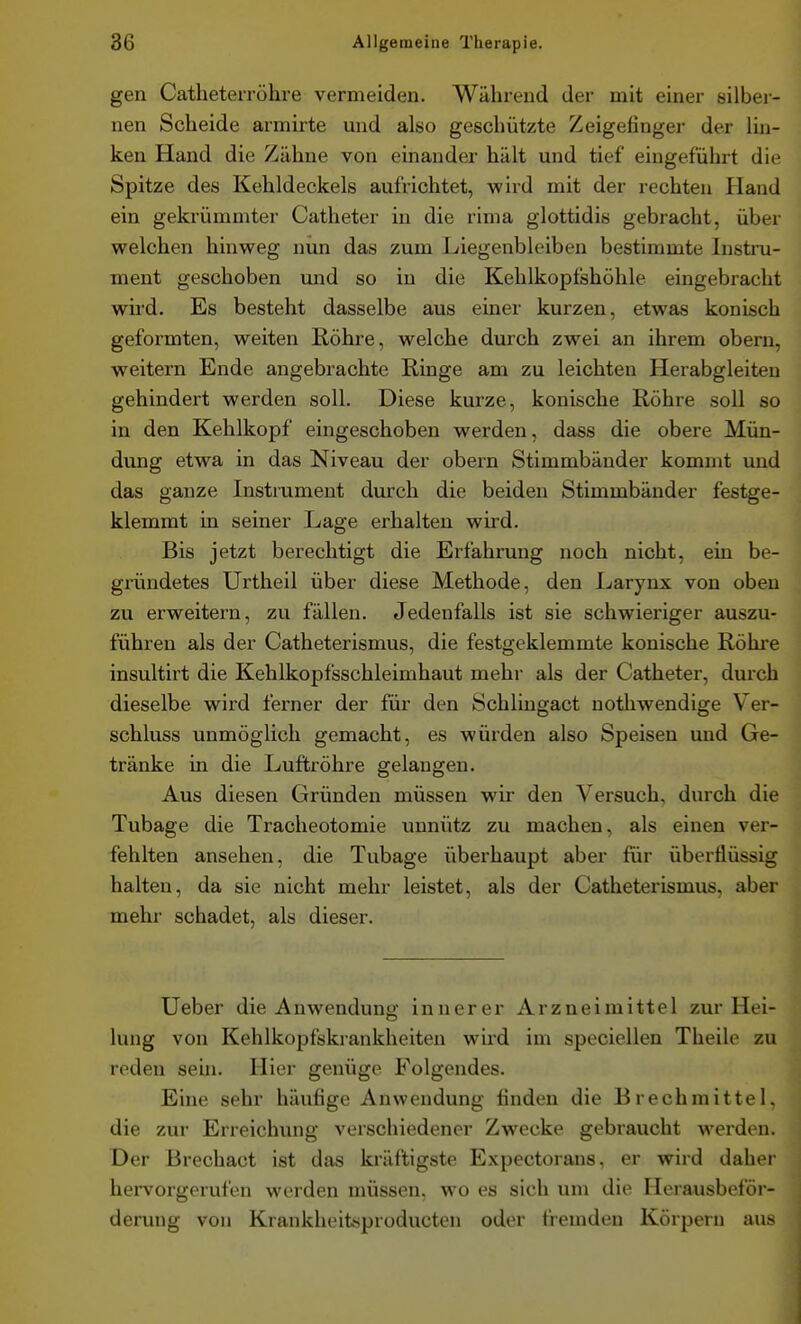 gen Catheterröhre vermeiden. Während der mit einer silber- nen Scheide armirte und also geschützte Zeigefinger der lin- ken Hand die Zähne von einander hält und tief eingeführt die Spitze des Kehldeckels aufrichtet, wird mit der rechten Hand ein gekrümmter Catheter in die rima glottidis gebracht, über welchen hinweg nun das zum Liegenbleiben bestimmte Instru- ment geschoben und so in die Kehlkopfshöhle eingebracht wird. Es besteht dasselbe aus einer kurzen, etwas konisch geformten, weiten Röhre, welche durch zwei an ihrem obern, weitern Ende angebrachte Ringe am zu leichten Herabgleiten gehindert werden soll. Diese kurze, konische Röhre soll so in den Kehlkopf eingeschoben werden, dass die obere Mün- dung etwa in das Niveau der obern Stimmbänder kommt und das ganze Instrument durch die beiden Stimmbänder festge- klemmt in seiner Lage erhalten wird. Bis jetzt berechtigt die Erfahrung noch nicht, ein be- gründetes Urtheil über diese Methode, den I.(arynx von oben zu erweitern, zu fällen. Jedenfalls ist sie schwieriger auszu- führen als der Catheterismus, die festgeklemmte konische Röhi'e insultirt die Kehlkopfsschleimhaut mehr als der Catheter, durch dieselbe wird ferner der für den Schlingact nothwendige Ver- schluss unmöglich gemacht, es würden also Speisen und Ge- tränke in die Luftröhre gelangen. Aus diesen Gründen müssen wir den Versuch, durch die Tubage die Tracheotomie unnütz zu machen, als einen ver- fehlten ansehen, die Tubage überhaupt aber für überflüssig halten, da sie nicht mehr leistet, als der Catheterismus, aber mehr schadet, als dieser. Ueber die Anwendung innerer Arzneimittel zur Hei- lung von Kehlkopfskrankheiten wird im speciellen Theile zu reden sehi. Hier genüge Folgendes. Eine sehr häufige Anwendung linden die Brechmittel, die zur Erreichung verschiedener Zwecke gebraucht werden. Der Brechact ist das kräftigste Expectorans, er wird daher hervorgerufen werden müssen, wo es sich um die Herausbeför- derung von Krankheitsproducten oder fremden Körpern aus