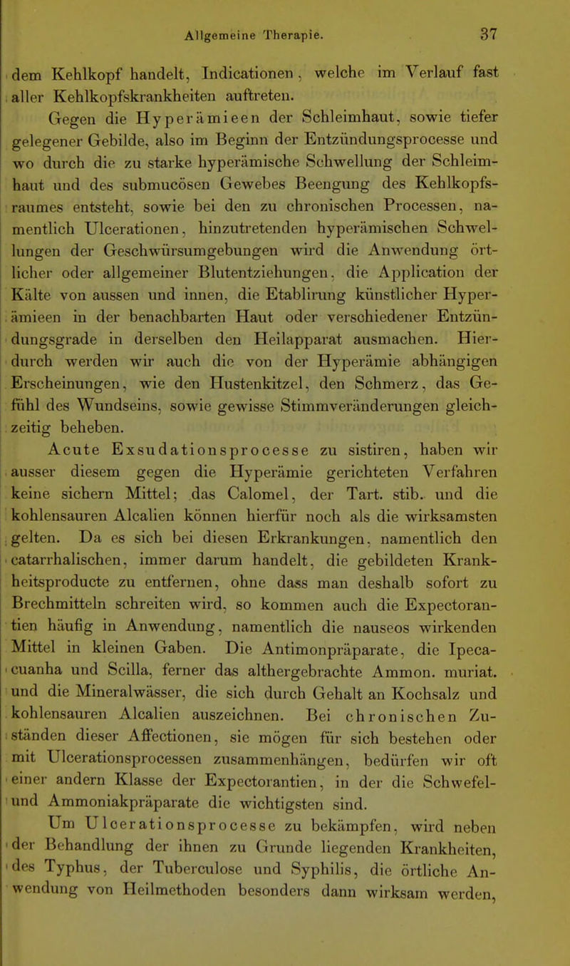 dem Kehlkopf handelt, Indicationen , welche im Verlauf fast , aller Kehlkopfskrankheiten auftreten. Gegen die Hyperämieen der Schleimhaut, sowie tiefer gelegener Gebilde, also im Beginn der Entzündungsprocesse und wo durch die zu starke hyperämische Schwellung der Schleim- haut und des submucösen Gewebes Beengung des Kehlkopfs- iraumes entsteht, sowie bei den zu chronischen Processen, na- mentlich Ulcerationen, hinzutretenden hyperämischen Schwel- lungen der Geschwürsumgebungen wird die Anwendung ört- licher oder allgemeiner Blutentziehungen, die Application der Kälte von aussen und innen, die Etablirung künstlicher Hyper- . ämieen in der benachbarten Haut oder verschiedener Entzün- ' dungsgrade in derselben den Heilapparat ausmachen. Hier- durch werden wir auch die von der Hyperämie abhängigen Erscheinungen, v^ie den Hustenkitzel, den Schmerz, das Ge- fühl des Wundseins, sowie gewisse Stimmveränderungen gleich- : zeitig beheben. Acute Exsudationsprooesse zu sistiren, haben wir ausser diesem gegen die Hyperämie gerichteten Verfahren keine sichern Mittel; das Calomel, der Tart. stib. und die kohlensauren Alealien können hierfür noch als die wirksamsten .gelten. Da es sich bei diesen Erkrankungen, namentlich den 'catarrhalischen, immer darum handelt, die gebildeten Krank- heitsproducte zu entfernen, ohne dass man deshalb sofort zu Brechmitteln schreiten wird, so kommen auch die Expectoran- tien häufig in Anwendung, namentlich die nauseos wirkenden Mittel in kleinen Gaben. Die Antimonpräparate, die Ipeca- 'Cuanha und Scilla, ferner das althergebrachte Ammon. muriat. und die Mineralwässer, die sich durch Gehalt an Kochsalz und kohlensauren Alealien auszeichnen. Bei chronischen Zu- : ständen dieser AflPectionen, sie mögen für sich bestehen oder mit Ulcerationsprocessen zusammenhängen, bedürfen wir oft • einer andern Klasse der Expectorantien, in der die Schwefel- 'und Ammoniakpräparate die wichtigsten sind. Um Uloerationsprocesse zu bekämpfen, wird neben 'der Behandlung der ihnen zu Grunde liegenden Krankheiten, 'des Typhus, der Tuberculose und Syphilis, die örtliche An- wendung von Heilmethoden besonders dann wirksam werden,