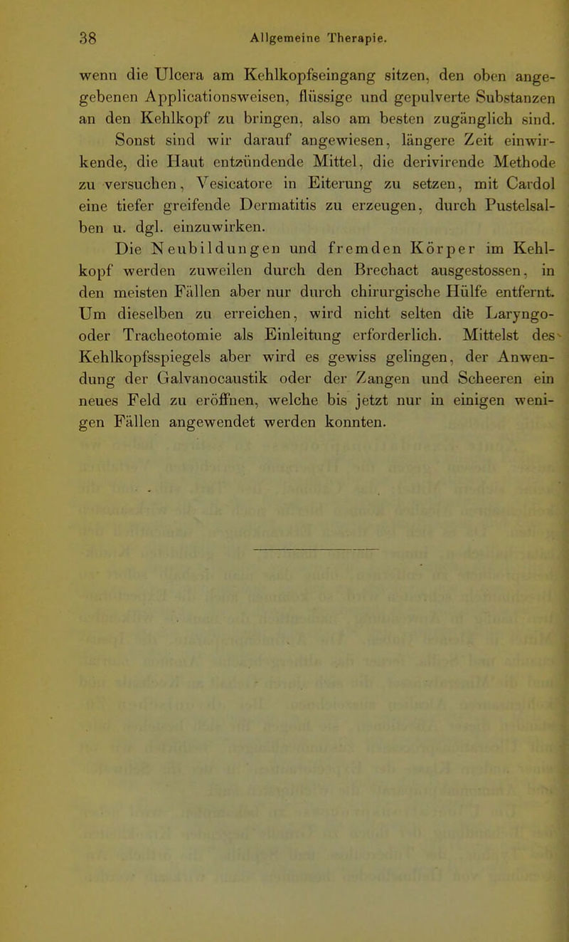 wenn die Ulcera am Kehlkopfseingang sitzen, den oben ange- gebenen Applicationsweisen, flüssige und gepulverte Substanzen an den Kehlkopf zu bringen, also am besten zugänglich sind. Sonst sind wir darauf angewiesen, längere Zeit einwir- kende, die Haut entzündende Mittel, die derivirende Methode zu versuchen, Vesicatore in Eiterung zu setzen, mit Cardol eine tiefer greifende Dermatitis zu erzeugen, durch Pustelsal- ben u. dgl. einzuwirken. Die Neubildungen und fremden Körper im Kehl- kopf werden zuweilen durch den Brechact ausgestossen, in den meisten Fällen aber nur durch chirurgische Hülfe entfernt. Um dieselben zu erreichen, wird nicht selten dife Laryngo- oder Tracheotomie als Einleitung erforderlich. Mittelst des^ Kehlkopfsspiegels aber wird es gewiss gelingen, der Anwen- dung der Galvanocaustik oder der Zangen und Scheeren ein neues Feld zu eröffnen, welche bis jetzt nur in einigen weni- gen Fällen angewendet werden konnten.