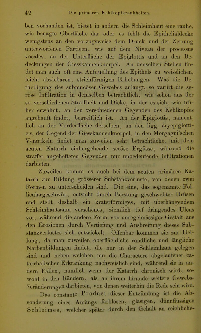 ben vorhanden ist, bietet in andern die Schleimhaut eine rauhe, wie benagte Oberfläche dar oder es fehlt die Epithelialdecke wenigstens an den vorzugsweise dem Druck und der Zerrung unterworfenen Partieen, wie auf dem Niveau der processus vocales, an der Unterfläche der Epiglottis und an den Be- deckungen der Giesskannenknorpel. An denselben Stellen fin- det man auch oft eine Aufquellung des Epithels zu weisslichen, leicht abziebaren, strichförmigen Erhebungen. Was die Be- theiligung des submucösen Gewebes anlangt, so variirt die se- röse Infiltration in demselben beträchtlich, wie schon aus der so verschiedenen Straffheit und Dicke, in der es sich, wie frü- her erwähnt, an den verschiedenen Gegenden des Kehlkopfes angehäuft findet, begreiflich ist. An der Epiglottis, nament- lich an der Vorderfläche derselben, an den ligg. ai-yepiglotti- cis, der Gegend der Giesskannenknorpel, in den Morgagni'schen Ventrikeln findet man zuweilen sehr beträchtliche, mit dem acuten Katarrh einhergehende seröse Ergüsse, während die straffer angehefteten Gegenden nur unbedeutende Infiltrationen darbieten. Zuweilen kommt es auch bei dem acuten primären Ka- tarrh zur Bildung grösserer Substanzverluste, von denen zwei Formen zu unterscheiden sind. Die eine, das sogenannte Fol- liculargeschwür, entsteht durch Berstung geschwellter Drüsen und stellt deshalb ein kraterförmiges, mit überhängendem Schleimhautsaum versehenes, ziemlich tief dringendes Ulcus vor, während die andere Form von unregelmässiger Gestalt aus den Erosionen durch Vertiefung und Ausbreitung dieses Sub- stanzverlustes sich entwickelt. Offenbar kommen sie zur Hei- lung, da man zuweilen oberflächliche rundliche und längliche Narbenbildungen findet, die nur in der Schleimhaut gelegen sind und neben welchen nur die Charaotere abgelaufener ca- tarrhalischer Erkrankung nachweislich sind, während sie in an- dern Fällen, nämlich wenn der Katarrh chronisch wird, so- wohl in den Rändern, als an ihrem Grunde weitere Gewebs- veränderungen darbieten, von denen weiterhin die Rede sein wird. Das constante Product dieser Entzündung ist die Ab- sonderung eines Anfangs farblosen, glasigen, dünnflüssigen Sohleiraes, welcher später durch den Gehalt an reichliche-