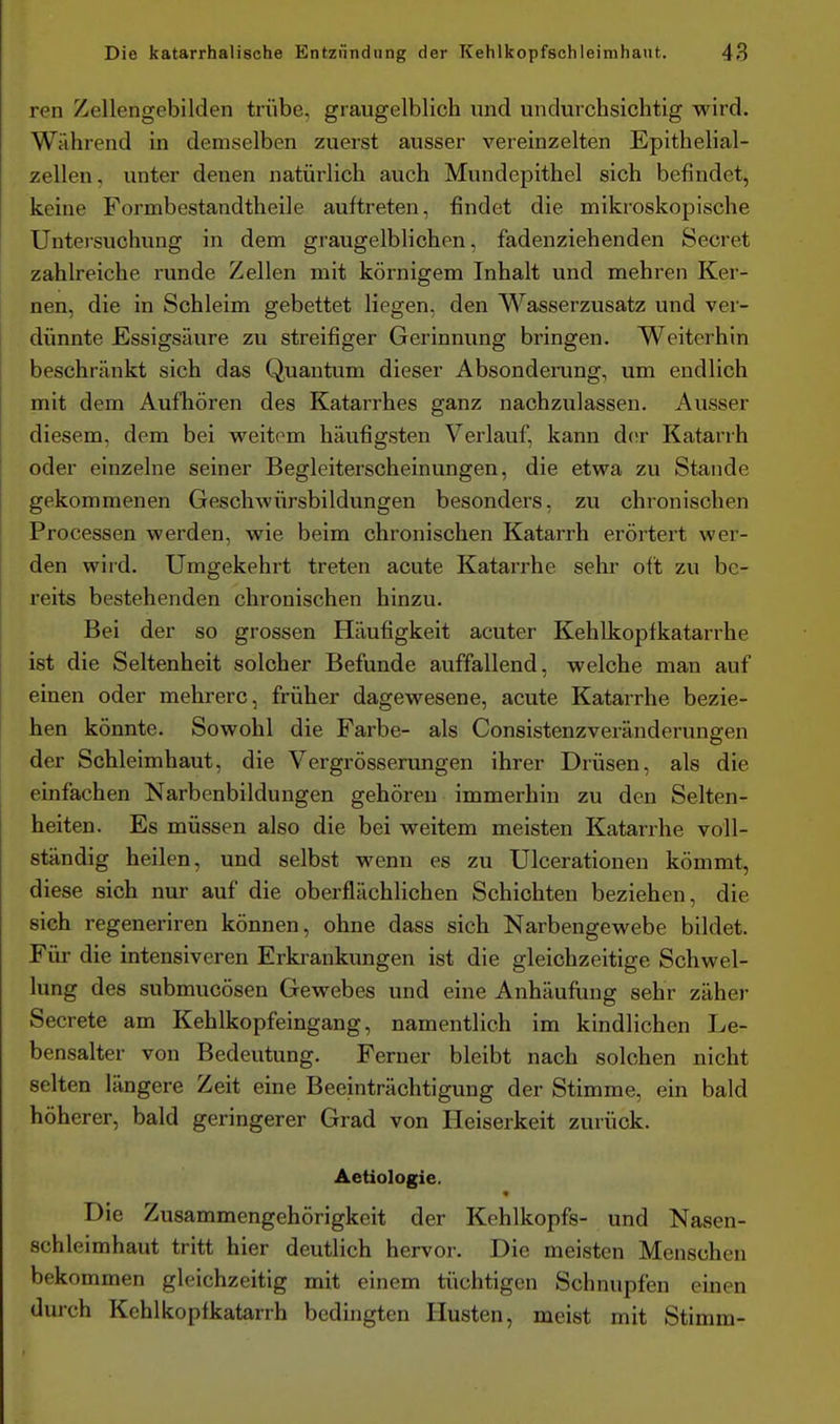 ren Zellengebilden trübe, graugelblich und undurchsichtig wird. Während in demselben zuerst ausser vereinzelten Epithelial- zellen, unter denen natürlich auch Mundcpithel sich befindet, keine Formbestandtheile auftreten, findet die mikroskopische Untersuchung in dem graugelblichen, fadenziehenden Secret zahlreiche runde Zellen mit körnigem Inhalt und mehren Ker- nen, die in Schleim gebettet liegen, den Wasserzusatz und ver- dünnte Essigsäure zu streifiger Gerinnung bringen. Weiterhin beschränkt sich das Quantum dieser Absonderung, um endlich mit dem Aufhören des Katarrhes ganz nachzulassen. Ausser diesem, dem bei weitem häufigsten Verlauf, kann d(!r Katarrh oder einzelne seiner Begleiterscheinungen, die etwa zu Stande gekommenen GeschAvürsbildungen besonders, zu chronischen Processen werden, wie beim chronischen Katarrh erörtert wer- den wird. Umgekehrt treten acute Katarrhe sehr oft zu be- reits bestehenden chronischen hinzu. Bei der so grossen Häufigkeit acuter Kehlkopfkatarrhe ist die Seltenheit solcher Befunde auffallend, welche man auf einen oder mehrere, früher dagewesene, acute Katarrhe bezie- hen könnte. Sowohl die Farbe- als Consistenzveränderungen der Schleimhaut, die Vergrösserungen ihrer Drüsen, als die einfachen Narbenbildungen gehören immerhin zu den Selten- heiten. Es müssen also die bei weitem meisten Katarrhe voll- ständig heilen, und selbst wenn es zu Ulcerationen kömmt, diese sich nur auf die oberflächlichen Schichten beziehen, die sich regeneriren können, ohne dass sich Narbengewebe bildet. Für die intensiveren Erkrankungen ist die gleichzeitige Schwel- lung des submucösen Gewebes und eine Anhäufung sehr zäher Secrete am Kehlkopfeingang, namentlich im kindlichen Le- bensalter von Bedeutung. Ferner bleibt nach solchen nicht selten längere Zeit eine Beeinträchtigung der Stimme, ein bald höherer, bald geringerer Grad von Heiserkeit zurück. Aetiologie. Die Zusammengehörigkeit der Kehlkopfs- und Nasen- schleimhaut tritt hier deutlich hervor. Die meisten Menschen bekommen gleichzeitig mit einem tüchtigen Schnupfen einen durch Kehlkopfkatarrh bedingten Husten, meist mit Stimm-