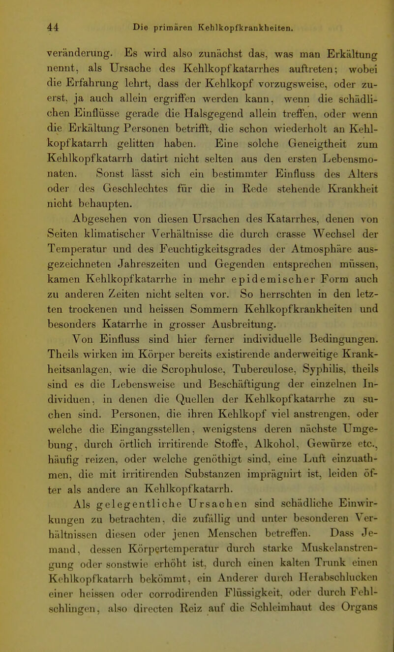 Veränderung. Es wird also zunächst das, was man Erkältung nennt, als Ursache des Kehlkopfkatarrhes auftreten; wobei die Erfahrung lehrt, dass der Kehlkopf vorzugsweise, oder zu- erst, ja auch allein ergriffen werden kann, wenn die schädli- chen Einflüsse gerade die Halsgegend allein treffen, oder wenn die Erkältung Personen betrifft, die schon wiederholt an Kehl- kopfkatarrh gelitten haben. Eine solche Geneigtheit zum Kehlkopfkatarrh datirt nicht selten aus den ersten Lebensmo- naten. Sonst lässt sich ein bestimmter Einfluss des Alters oder des Geschlechtes für die in Rede stehende Krankheit nicht behaupten. Abgesehen von diesen Ursachen des Katarrhes, denen von Seiten klimatischer Verhältnisse die durch crasse Wechsel der Temperatur und des Feuchtigkeitsgrades der Atmosphäre aus- gezeichneten Jahreszeiten und Gegenden entsprechen müssen, kamen Kehlkopfkatarrhe in mehr epidemischer Form auch zu anderen Zeiten nicht selten vor. So herrschten in den letz- ten trockenen und heissen Sommern Kehlkopfkrankheiten imd besonders Katarrhe in grosser Ausbreitung. Von Einfluss sind hier ferner individuelle Bedingungen. Theils wirken im Körper bereits existirende anderweitige Krank- heitsanlagen, wie die Scrophulose, Tuberculose, SyphiHs, theils sind es die Lebensweise und Beschäftigung der einzelnen In- dividuen, in denen die Quellen der Kehlkopfkatarrhe zu su- chen sind. Personen, die ihren Kehlkopf viel anstrengen, oder welche die Eingangsstellen, wenigstens deren nächste Umge- bung, durch örtlich irritirende Stoffe, Alkohol, Gewürze etc., häufig reizen, oder welche genöthigt sind, eine Luft einzuath- men, die mit irritirenden Substanzen imprägnirt ist, leiden öf- ter als andere an Kehlkopfkatarrh. Als gelegentliche Ursachen sind schädliche Einwir- kungen zu betrachten, die zufällig und unter besonderen Ver- hältnissen diesen oder jenen Menschen betreffen. Dass Je- mand, dessen Körpertemperatur durch starke Muskolanstrcn- gung oder sonstwie erhöht ist, durch einen kalten Trunk einen Kehlkopfkatarrh bekömmt, ein Anderer durch Herabschlucken einer heissen oder corrodirenden Flüssigkeit, oder durch Fehl- schlingen, also directen Reiz auf die Schleimhaut des Organs