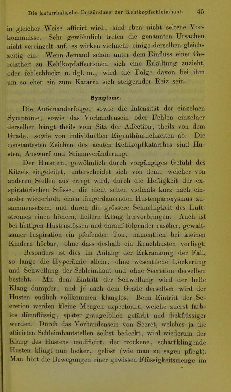 in gleicher Weise afficirt wird, sind eben nicht seltene Vor- kommnisse. Sehr gewöhnlich treten die genannten Ursachen nicht vereinzelt auf, es wirken vielmehr einige derselben gleich- zeitio- ein. Wenn Jemand schon unter dem Einfluss einer Ge- reiztheit zu KehlkopfafFectionen sich eine Erkältung zuzieht, oder fehlschluckt u. dgl. m., wird die Folge davon bei ihm um so eher ein zum Katarrh sich steigernder Reiz sein. Symptome. Die Aufeinanderfolge, sowie die Intensität der einzelnen Symptome, sowie das Vorhandensein oder Fehlen einzelner derselben hängt theils vom Sitz der Affection, theils von dem Grade, sowie von individuellen Eigenthümlichkeiten ab. Die constantesten Zeichen des acuten Kehlkopfkatarrhes sind Hu- sten, Auswurf und Stimmveränderung. Der Husten, gewöhnlich durch vorgängiges Gefühl des Kitzels eingeleitet, unterscheidet sich von dem, welcher von anderen Stellen aus erregt wird, durch die Heftigkeit der ex- spiratorischen Stösse, die nicht selten vielmals kurz nach ein- ander wiederholt, einen längerdauernden Hustenparoxysmus zu- sammensetzen, und durch die grössere Schnelligkeit des Luft- stromes einen höhern, hellern Klang hervorbringen. Auch ist bei heftigen Hustenstössen und darauf folgender rascher, gewalt- samer Inspiration ein pfeifender Ton, namentlich bei kleinen Kindern hörbar, ohne dass deshalb ein Keuchhusten vorliegt. Besonders ist dies im Anfang der Erkrankung der Fall, so lange die Hyperämie allein, ohne wesentUche Lockerung und Schwellung der Schleimhaut und ohne Secretion derselben besteht. Mit dem Eintritt der Schwellung wird der helle Klang dumpfer, und je nach dem Grade derselben wird der Husten endlich vollkommen klanglos. Beim Eintritt der Se- cretion werden kleine Mengen expectorirt, welche zuerst farb- los dünnflüssig, später graugelblich gefärbt und dickflüssiger werden. Durch das Vorhandensein von Secret, welches ja die afficirten Schleimhautstellen selbst bedeckt, wird wiederum der Klang des Hustens modificirt, der trockene, scharf klingende Husten klingt nun locker, gelöst (wie man zu sagen pflegt). Man hört die Bewegungen einer gewissen Flüssigkeitsmenge im