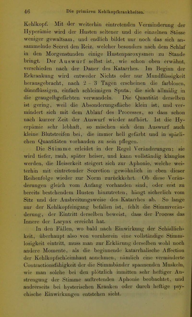 Kehlkopf. Mit der weiterhin eintretenden Verminderung der Hyperämie wird der Husten seltener und die einzelnen Stösse weniger gewaltsam, und endlich bildet nur noch das sich an- sammelnde Beeret den Reiz, welcher besonders nach dem Schlaf in den Morgenstunden einige Hustenparoxysmen zu Stande bringt. Der Auswurf selbst ist, wie schon oben erwähnt, verschieden nach der Dauer des Katarrhes. Im Beginn der Erkrankung wird entweder Nichts oder nur Mundflüssigkeit herausgebracht, nach 2-3 Tagen erscheinen die farblosen, dünnflüssigen, einfach schleimigen Sputa, die sich allmälig in die graugelbgefärbten verwandeln. Die Quantität derselben ist gering, weil die Absonderungsfläche klein ist, und ver- mindert sich mit dem Ablauf des Processes, so dass schon nach kurzer Zeit der Auswurf wieder aufhört. Ist die Hy- erpämie sehr lebhaft, so mischen sich dem Auswurf auch kleine Blutstreifen bei, die immer hell gefärbt und in spärli- chen Quantitäten voi'handen zu sein pflegen. Die Stimme erleidet in der Regel Veränderungen; sie wird tiefer, rauh, später heiser, und kann vollständig klanglos werden, die Heiserkeit steigert sich zur Aphonie, welche wei- terhin mit eintretender Secretion gewöhnlich in eben dieser Reihenfolge wieder zur Norm zurückkehrt. Ob diese Verän- derungen gleich vom Anfang vorhanden sind, oder erst zu bereits bestehendem Husten hinzutreten, hängt sicherlich vom Sitz und der Ausbreitungsweise des Katarrhes ab. So lange nur der Kehlkopfeingang befallen ist, fehlt die Stimmverän- derung, der Eintritt derselben beweist, dass der Process das Innere der Larynx erreicht hat. In den Fällen, wo bald nach Einwirkung der Schädlich- keit, überhaupt also von vornherein eine vollständige Stirnni- losigkeit eintritt, muss man zur Ei kläiung derselben wohl noch andere Momente, als die beginnende katarrhalische Aftection der Kehlkopfschleimhaut annehmen, nämlich eine verminderte Contractionsfähigkeit der die Stimmbänder spannenden Muskeln, wie man solche bei den plötzlich inmitten sehr heftiger An- strengung der Stimme auftretenden Aphonie beobachtet, und andrerseits bei hysterischen Kranken oder durch heftige psy- chische Einwirkungen entstehen sieht.