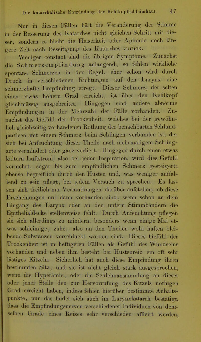 Nur in diesen Fällen hält die Veränderung der Stimme in der Besserung des Katarrhes nicht gleichen Schritt mit die- ser, sondern es bleibt die Heiserkeit oder Aphonie noch län- gere Zeit nach Beseitigung des Katarrhes zurück. Weniger constant sind die übrigen Symptome. Zunächst die Schmerzempfindung anlangend, so fehlen wirkliche spontane Schmerzen in der Regel, eher schon wird durch Druck in verschiedenen Richtungen auf den Larynx eine schmerzhafte Empfindung erregt. Dieser Schmerz, der selten einen etwas höhern Grad erreicht, ist über den Kehlkopf gleichmässig ausgebreitet. Hingegen sind andere abnorme Empfindungen in der Mehrzahl der Fälle vorhanden. Zu- nächst das Gefühl der Trockenheit, welches bei der gewöhn- lich gleichzeitig vorhandenen Röthung der benachbarten Schlund- partieen mit einem Schmerz beim Schlingen verbunden ist, der sich bei Anfeuchtung dieser Theile nach mehrmaligem Schling- acte vermindert oder ganz verliert. Hingegen durch einen etwas kältern Luftstrom, also bei jeder Inspiration, wird dies Gefühl vermehrt, sogar bis zum empfindlichen Schmerz gesteigert; ebenso begreiflich durch den Husten und, was weniger auffal- lend zu sein pflegt, bei jedem Versuch zu sprechen. Es las- sen sich freilich nur Vermuthungen darüber aufstellen, ob diese Erscheinungen nur dann vorhanden sind, wenn schon an dem Eingang des Larynx oder an den untern Stimmbändern die Epithelialdecke stellenweise fehlt. Durch Anfeuchtung pflegen sie sich allerdings zu mindern, besonders wenn einige Mal et- was schleimige, zähe, also an den Theilen wohl haften blei- bende Substanzen verschluckt worden sind. Dieses Geftiiil der Trockenheit ist in heftigeren Fällen als Gefühl des Wundseins voihanden und neben ihm besteht bei Hustenreiz ein oft sehr lästiges Kitzeln. Sicherlich hat auch diese Empfindung ihren bestimmten Sitz, und sie ist nicht gleich stark ausgesprochen, wenn die Hyperämie, oder die Schleiniansammlung an dieser oder jener Stelle den zur Hervorrufüng des Kitzels nöthigen Grad erreicht haben, indess fehlen hierüber bestimmte Anhalts- punkte, nur das findet sich auch im Larynxkatarrh bestätigt, dass die Enipfindungsnerven verschiedener Individuen von dem- selben Grade eines Reizes sehr verschieden afficirt werden,