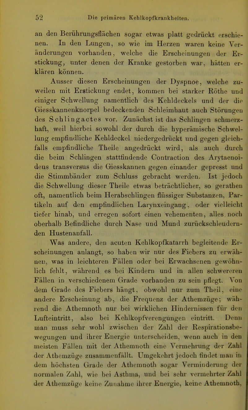 an den Berührungsflächen sogar etwas platt gedrückt orschie- nen. In den Lungen, so wie im Hei-zen waren keine Ver- änderungen vorhanden, welche die Erscheinungen der Er- stickung, unter denen der Kranke gestorben war, hätten er- klären können. Ausser diesen Erscheinungen der Dyspnoe, welche zu- weilen mit Erstickung endet, kommen bei starker Rothe und einiger Schwellung namentlich des Kehldeckels und der die Giesskannenknorpel bedeckenden Schleimhaut auch Störungen des Schlingactes vor. Zunächst ist das Schlingen schmerz- haft, weil hierbei sowohl der durch die hyperämische Schwel- lung empfindliche Kehldeckel niedergedrückt und gegen gleich- falls empfindliche Theile angedrückt wird, als auch durch die beim Schlingen stattfindende Contraotion des Arytaenoi- deus transversus die Giesskannen gegen einander gepresst und die Stimmbänder zum Schluss gebracht werden. Ist jedoch die Schwellung dieser Theile etwas beträchtlicher, so geratheu oft, namentlich beim Herabschlingen flüssiger Substanzen, Par- tikeln auf den empfindlichen Larynxeingang, oder vielleicht tiefer hinab, und erregen sofort einen vehementen, alles noch oberhalb Befindliche durch Nase und Mund zurückschleudern- den Hustenanfall. Was andere, den acuten Kehlkopfkatarrh begleitende Er- scheinungen anlangt, so haben wir nur des Fiebers zu erwäh- nen, was in leichteren Fällen oder bei Erwachsenen gewöhn- lich fehlt, während es bei Kindern und in allen schwerereu Fällen in verschiedenem Grade vorhanden zu sein pflegt. Von dem Grade des Fiebers hängt, obwohl nur zum Theil, eine andere Erscheinung ab, die Frequenz der Athemzüge; wäh- rend die Athemnoth nur bei wirklichen Hindernissen für den Lufteintritt, also bei Kehlkopfverengungen eintritt. Denn man muss sehr wohl zwischen der Zahl der Respirationsbe- wegungen und ihrer Energie unterscheiden, wenn auch in den meisten Fällen mit der Athemnoth eine Vermehrung der Zahl der Athemzüge zusammenfällt. Umgekehrt jedoch findet man in dem höchsten Grade der Athemnoth sogar Verminderung der normalen Zahl, wie bei Asthma, und bei sehr vermehrter Zahl der Athemzüge keine Zunahme ihrer Euergie, keine Athemnoth,