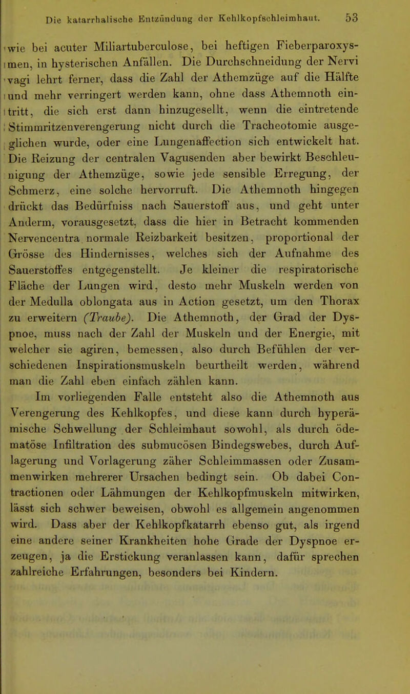 -wie bei acuter Miliartuberciilose, bei heftigen Fieberparoxys- imen, in hysterischen Anfüllen. Die Durchschneidung der Nervi 'vagi lehrt ferner, dass die Zahl der Athemzüge auf die Hälfte lund mehr verringert werden kann, ohne dass Athemnoth ein- tritt, die sich erst dann hinzugesellt, wenn die eintretende : Stimmritzenverengerung nicht durch die Tracheotomie ausge- glichen wurde, oder eine Lungenaffection sich entwickelt hat. Die Reizung der centralen Vagusenden aber bewirkt Beschleu- nigung der Athemzüge, sowie jede sensible Erregung, der Schmerz, eine solche hervorruft. Die Athemnoth hingegen drückt das Bedürfniss nach Sauerstoff aus, und geht unter Anderm, vorausgesetzt, dass die hier in Betracht kommenden Nervencentra normale Reizbarkeit besitzen, proportional der Grösse des Hindernisses, welches sich der Aufnahme des Sauerstoffes entgegenstellt. Je kleiner die respiratorische Fläche der Lungen wird, desto mehr Muskeln werden von der Medulla oblongata aus in Action gesetzt, um den Thorax zu erweitern (Traube). Die Athemnoth, der Grad der Dys- pnoe, muss nach der Zahl der Muskeln und der Energie, mit welcher sie agiren, bemessen, also durch Befühlen der ver- schiedenen Inspirationsmuskeln beurtheilt werden, während man die Zahl eben einfach zählen kann. Im vorliegenden Falle entsteht also die Athemnoth aus Verengerung des Kehlkopfes, und diese kann durch hyperä- mische Schwellung der Schleimhaut sowohl, als durch öde- matöse Infiltration des submucösen Bindegswebes, durch Auf- lagerung und Vorlagerung zäher Schleimmassen oder Zusam- menwirken mehrerer Ursachen bedingt sein. Ob dabei Con- tractionen oder Lähmungen der Kehlkopfmuskeln mitwirken, lässt sich schwer beweisen, obwohl es allgemein angenommen wird. Dass aber der Kehlkopfkatarrh ebenso gut, als irgend eine andere seiner Krankheiten hohe Grade der Dyspnoe er- zeugen, ja die Erstickung veranlassen kann, dafür sprechen zahlreiche Erfahrungen, besonders bei Kindern.