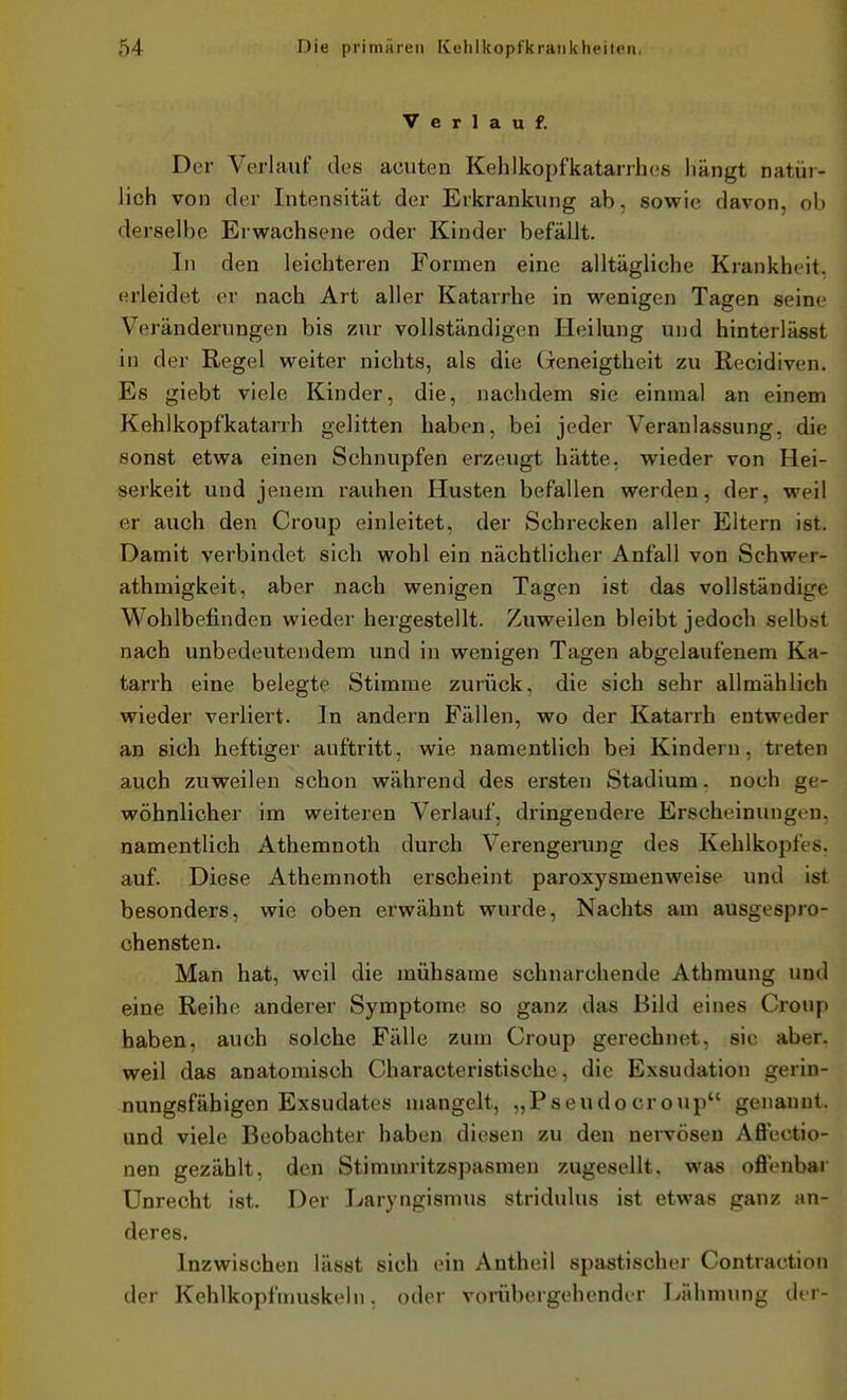 Verlauf. Der Verlauf des acuten Kehlkopfkatarrhes hängt natür- lich von der Intensität der Erkrankung ab, sowie davon, oh derselbe Erwachsene oder Kinder befällt. In den leichteren Formen eine alltägliche Krankheit, erleidet er nach Art aller Katarrhe in wenigen Tagen seine Veränderungen bis zur vollständigen Heilung und hinterlässt in der Regel weiter nichts, als die (Geneigtheit zu Recidiven. Es giebt viele Kinder, die, nachdem sie einmal an einem Kehlkopfkatarrh gelitten haben, bei jeder Veranlassung, die sonst etwa einen Schnupfen erzeugt hätte, wieder von Hei- serkeit und jenem rauhen Husten befallen werden, der, weil er auch den Croup einleitet, der Schrecken aller Eltern ist. Damit verbindet sich wohl ein nächtlicher Anfall von Schwer- athmigkeit, aber nach wenigen Tagen ist das vollständige Wohlbefinden wieder hergestellt. Zuweilen bleibt jedoch selbst nach unbedeutendem und in wenigen Tagen abgelaufenem Ka- tarrh eine belegte Stimme zurück, die sich sehr allmählich wieder verliert. In andern Fällen, wo der Katarrh entweder an sich heftiger auftritt, wie namentlich bei Kindern, treten auch zuweilen schon während des ersten Stadium. noch ge- wöhnlicher im weiteren Verlauf, dringendere Erscheinungen, namentlich Athemnoth durch Verengening des Kehlkopfes, auf. Diese Athemnoth erscheint paroxysmenweise und ist besonders, wie oben erwähnt wurde, Nachts am ausgespro- chensten. Man hat, weil die mühsame schnarchende Athmung und eine Reihe anderer Symptome so ganz das Bild eines Croup haben, auch solche Fälle zum Croup gerechnet, sie aber, weil das anatomisch Characteristische, die Exsudation gerin- nungsfähigen Exsudates mangelt, „Pseudocroup genannt, und viele Beobachter haben diesen zu den nervösen Aflectio- nen gezählt, den Stimmritzspasmen zugesellt, was ofiVnbar Unrecht ist. Der Laryngismus stridulus ist etwas ganz an- deres. Inzwischen lässt sich ein Antheil spastischer Contraction der Kehlkopfmuskeln. oder vorübergehender Lähmung der-
