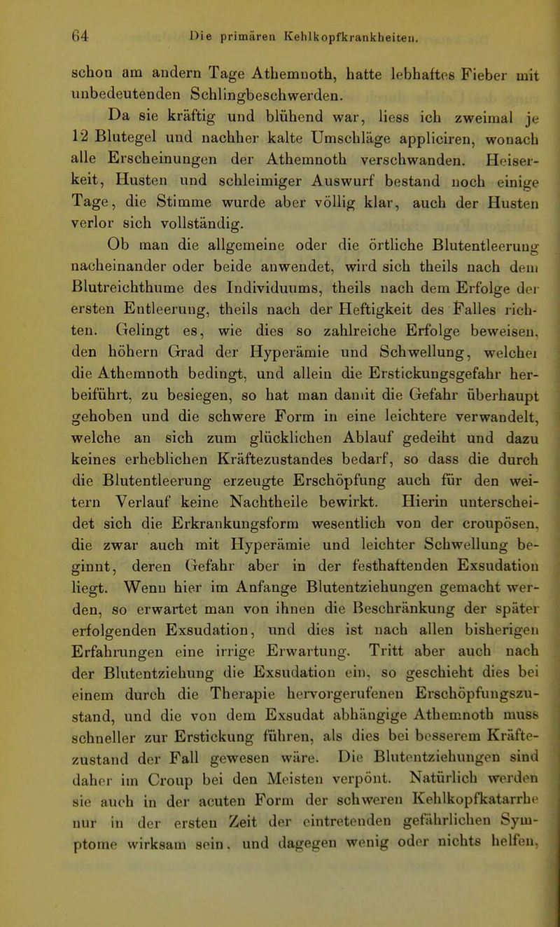 schon am andern Tage Athemnoth, hatte lebhaftes Fieber mit unbedeutenden Sehlingbeschwerden. Da sie kräftig und blühend war, liess ich zweimal je 12 Blutegel und nachher kalte Umschläge appliciren, wonach alle Erscheinungen der Athemnoth verschwanden. Heiser- keit, Husten und schleimiger Auswurf bestand noch einige Tage, die Stimme wurde aber völlig klar, auch der Husten verlor sich vollständig. Ob man die allgemeine oder die örtliche Blutentleerung nacheinander oder beide anwendet, wird sich theils nach dem Blutreichthume des Individuums, theils nach dem Erfolge dei- ersten Entleerung, theils nach der Heftigkeit des Falles rich- ten. Gelingt es, wie dies so zahlreiche Erfolge beweisen, den höhern Grad der Hyperämie und Schwellung, welchei die Athemnoth bedingt, und allein die Erstickungsgefahr her- beiführt, zu besiegen, so hat man damit die Gefahr überhaupt gehoben und die schwere Form in eine leichtere verwandelt, welche an sich zum glücklichen Ablauf gedeiht und dazu keines erheblichen Kräftezustandes bedarf, so dass die durch die Blutentleerung erzeugte Erschöpfung auch für den wei- tern Verlauf keine Nachtheile bewirkt. Hierin unterschei- det sich die Erkrankungsform wesentlich von der croupösen, die zwar auch mit Hyperämie und leichter Schwellung be- ginnt, deren (lefahr aber in der festhaftenden Exsudatiou liegt. Wenn hier im Anfange Blutentziehungen gemacht wer- den, so erwartet man von ihnen die Beschränkung der später erfolgenden Exsudation, und dies ist nach allen bisherigen Erfahrungen eine irrige Erwartung. Tritt aber auch nach der Blutentziehung die Exsudation ehi, so geschieht dies bei einem durch die Therapie hervorgerufenen Erschöpfungszu- stand, und die von dem Exsudat abhängige Athemnoth muss schneller zur Erstickung führen, als dies bei besserem Kräfte- zustand der Fall gewesen wäre. Die Blutentziehungen sind daher im Croup bei den Meisten verpönt. Natürlich werden sie auch in der acuten Form der schweren Kehlkopfkatarrh, nur in der ersten Zeit der eintretenden gefährlichen Sym- ptome wirksam sein, und dagegen wenig oder nichts helfen