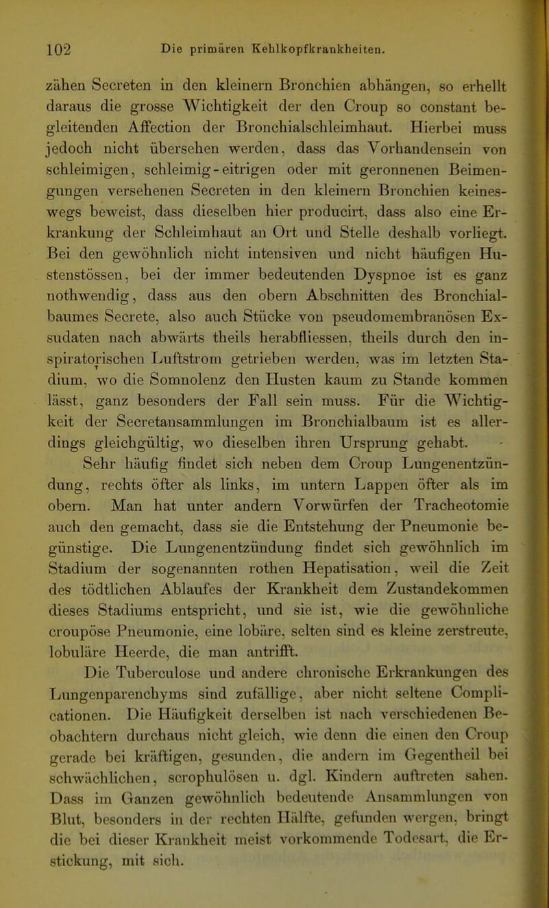 zähen Secreten in den kleinern Bronchien abhängen, so erhellt daraus die grosse Wichtigkeit der den Croup so constant be- gleitenden Affection der Bronchialschleimhaut. Hierbei muss jedoch nicht übersehen werden, dass das Vorhandensein von schleimigen, schleimig - eitrigen oder mit geronnenen Beimen- gungen versehenen Secreten in den kleinern Bronchien keines- vv^egs beweist, dass dieselben hier producirt, dass also eine Er- krankung der Schleimhaut an Ort und Stelle deshalb vorliegt. Bei den gewöhnlich nicht intensiven und nicht häufigen Hu- stenstössen, bei der immer bedeutenden Dyspnoe ist es ganz nothwendig, dass aus den obern Abschnitten des Bronchial- baumes Secrete, also auch Stücke von pseudomembranösen Ex- sudaten nach abwärts theils herabfliessen, theils durch den in- spiratorischen Luftstrom getrieben werden, was im letzten Sta- dium, wo die Somnolenz den Husten kaum zu Stande kommen lässt, ganz besonders der Fall sein muss. Für die Wichtig- keit der Secretansammlungen im Bronchialbaum ist es aller- dings gleichgültig, wo dieselben ihren Urspmng gehabt. Sehr häufig findet sich neben dem Croup Lungenentzün- dung, rechts öfter als links, im untern Lappen öfter als im obern. Man hat unter andern Vorwürfen der Tracheotomie auch den gemacht, dass sie die Entstehung der Pneumonie be- günstige. Die Lungenentzündung findet sich gewöhnlich im Stadium der sogenannten rothen Hepatisation, weil die Zeit des tödtlichen Ablaufes der Krankheit dem Zustandekommen dieses Stadiums entspricht, und sie ist, wie die gewöhnliche croupöse Pneumonie, eine lobäre, selten sind es kleine zerstreute, lobuläre Heerde, die man antriflPt. Die Tuberculose und andere chronische Erkrankungen des Lungenparenchyms sind zufällige, aber nicht seltene Compli- cationen. Die Häufigkeit derselben ist nach verschiedenen Be- obachtern durchaus nicht gleich, wie denn die einen den Croup gerade bei kräftigen, gesunden, die andern im Gegentheil bei schwächlichen, scrophulösen u. dgl. Kindern auftreten sahen. Dass im Ganzen gewöhnlich bedeutende Ansammlungen von Blut, besonders in der rechten Hälfte, gefunden wergen, bringt die bei dieser Krankheit meist vorkommende Todesart, die Er- stickung, mit sich.