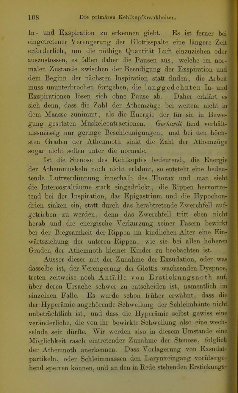 In- und Exspiration zu erkennen giebt. Es ist ferner bei eingetretener Verengerung der Glottisspalte eine längere Zeit erforderlich, um die nöthige Quantität Luft einzuziehen oder auszustossen, es fallen daher die Pausen aus, welche im nor- malen Zustande zwischen der Beendigung der Exspiration und dem Beginn der nächsten Inspiration statt finden, die Arbeit muss ununterbrochen fortgehen, die langgedehnten In- und Exspirationen lösen sich ohne Pause ab. Daher erklärt es sich denn, dass die Zahl der Athemzüge bei weitem nicht in dem Maasse zunimmt, als die Energie der für sie in Bewe- gung gesetzten Muskelcontractionen. Gerhardt fand verhält- nissmässig nur geringe Beschleunigungen, und bei den höch- sten Graden der Athemnoth sinkt die Zahl der Athemzüge sogar nicht selten unter die normale, Ist die Stenose des Kehlkopfes bedeutend, die Energie der Athemmuskeln noch nicht erlahmt, so entsteht eine bedeu- tende Luftverdünnung innerhalb des Thorax und man sieht die Intercostalräume stark eingedrückt, die Rippen hervortre- tend bei der Inspiration, das Epigastrium und die Hypochon- drien sinken ein, statt durch das herabtretende Zwerchfell auf- getrieben zu werden, denn das Zwerchfell tritt eben nicht herab und die energische Verkürzung seiner Fasern bewirkt bei der Biegsamkeit der Rippen im kindlichen Alter eine Ein- wärtsziehung der unteren Rippen, wie sie bei allen höheren Graden der Athemnoth kleiner Kinder zu beobachten ist. Ausser dieser mit der Zunahme der Exsudation, oder was dasselbe ist, der Verengerung der Glottis wachsenden Dyspnoe, treten zeitweise noch Anfälle von Er stick ungsnoth auf. über deren Ursache schwer zu entscheiden ist, namentlich im einzelnen Falle. Es wurde schon früher erwähnt, dass die der Hyperämie angehörende Schwellung der Schleimhäute nicht unbeträchtlich ist, und dass die Hyperämie selbst gewiss eine veränderliche, die von ihr bewirkte Schwellung also eine wech- selnde sein dürfte. Wir werden also in diesem Umstände eine Möglichkeit rasch eintretender Zunahme der Stenose, folglich der Athemnoth anerkennen. Dass Vorlagerung von Exsudat- partikeln, oder Schleimmassen den Larynxeingang vorüberge- hend sperren können, und an den in Rede stehenden Erstickungs-