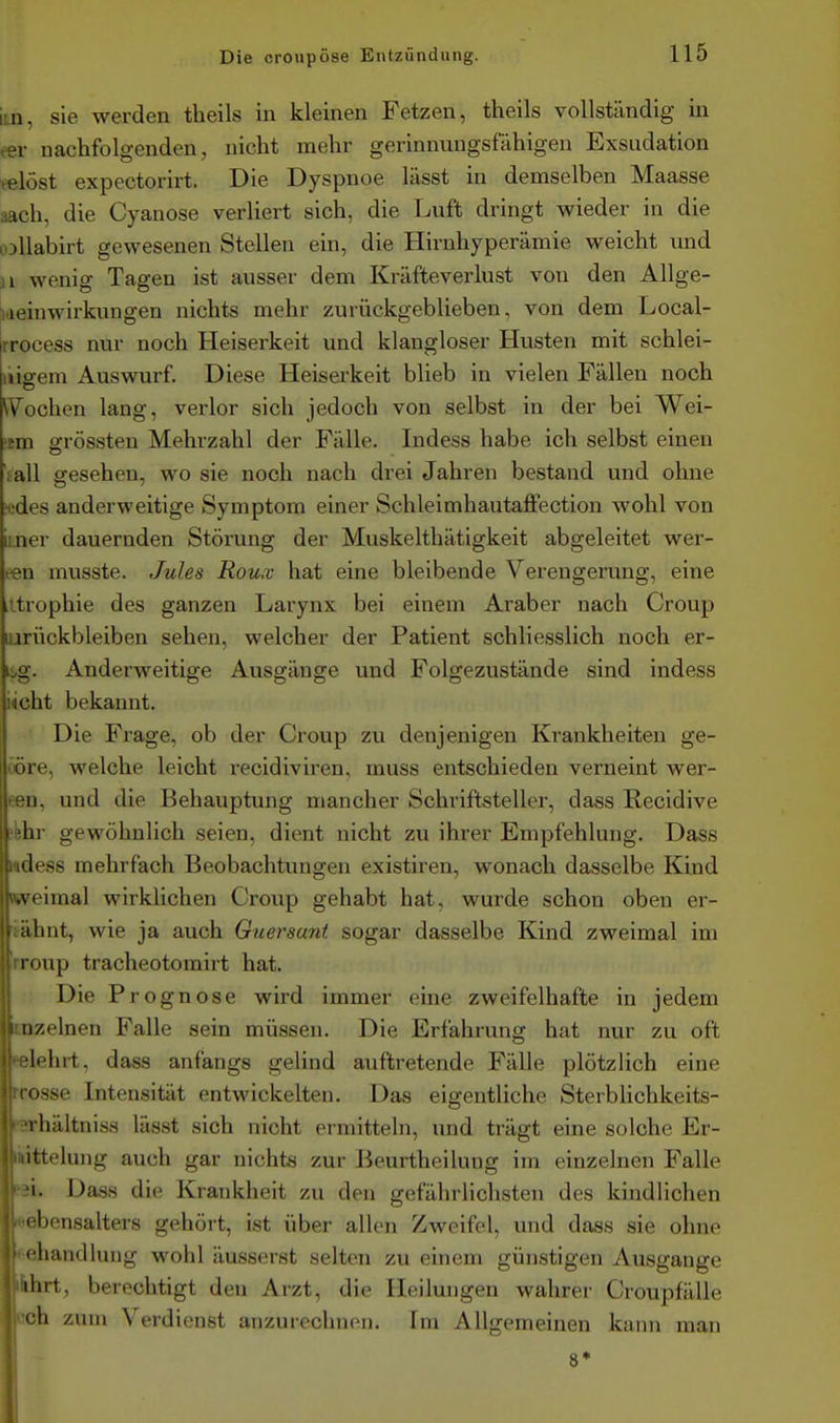 im, sie werden theils in kleinen Fetzen, theils vollständig in eer nachfolgenden, nicht mehr gerinnungsfähigen Exsudation eelöst expectorirt. Die Dyspnoe lässt in demselben Maasse aach, die Cyanose verliert sich, die Luft dringt vs^ieder in die loUabirt gewesenen Stellen ein, die Hirnhyperämie weicht und 11 wenig Tagen ist ausser dem Kräfteverlust von den Allge- [ideinwirkungen nichts mehr zurückgeblieben, von dem Local- rrocess nur noch Heiserkeit und klangloser Husten mit schlei- uigem Auswurf Diese Heiserkeit blieb in vielen Fällen noch Wochen lang, verlor sich jedoch von selbst in der bei Wei- cm grössten Mehrzahl der Fälle. Indess habe ich selbst einen lall gesehen, wo sie noch nach drei Jahren bestand und ohne Hides anderweitige Symptom einer Schleimhautaflfection wohl von imer dauernden Störung der Muskelthätigkeit abgeleitet wer- ben musste. Jules Rou.v hat eine bleibende Verengerung, eine itrophie des ganzen Larynx bei einem Araber nach Croup lurückbleiben sehen, welcher der Patient schliesslich noch er- bg. Anderweitige Ausgänge und Folgezustände sind indess idcht bekannt. Die Frage, ob der Croup zu denjenigen Krankheiten ge- ööre, welche leicht recidiviren, muss entschieden verneint wer- pii, und die Behauptung mancher Schriftsteller, dass Recidive lir gewöhnlich seien, dient nicht zu ihrer Empfehlung. Dass '.adess mehrfach Beobachtungen existiren, wonach dasselbe Kind zweimal wirklichen Croup gehabt hat, wurde schon oben er- t ahnt, wie ja auch Guersuni sogar dasselbe Kind zweimal im roup tracheotomirt hat. Die P rognose wird immer eine zweifelhafte in jedem ii/.elnen Falle sein müssen. Die Erfahrung hat nur zu oft lehrt, dass anfangs gelind auftretende Fälle plötzlich eine losse Intensität entwickelten. Das eigentliche SterbUchkeits- i hältniss lässt sich nicht ermitteln, und trägt eine solche Er- ittelung auch gar nichts zur Beurtheilung im einzelnen Falle 1. Dass die Krankheit zu den gefährlichsten des kindlichen ' Ijensalters gehört, ist über allen Zweifel, und dass sie ohne i liandluug w^ohl äusserst selten zu einem günstigen Ausgange ilirt, berechtigt den Arzt, die Heilungen wahrer Croupfälle h zum Verdienst anzurechnen. Im Allgemeinen kann man 8* A