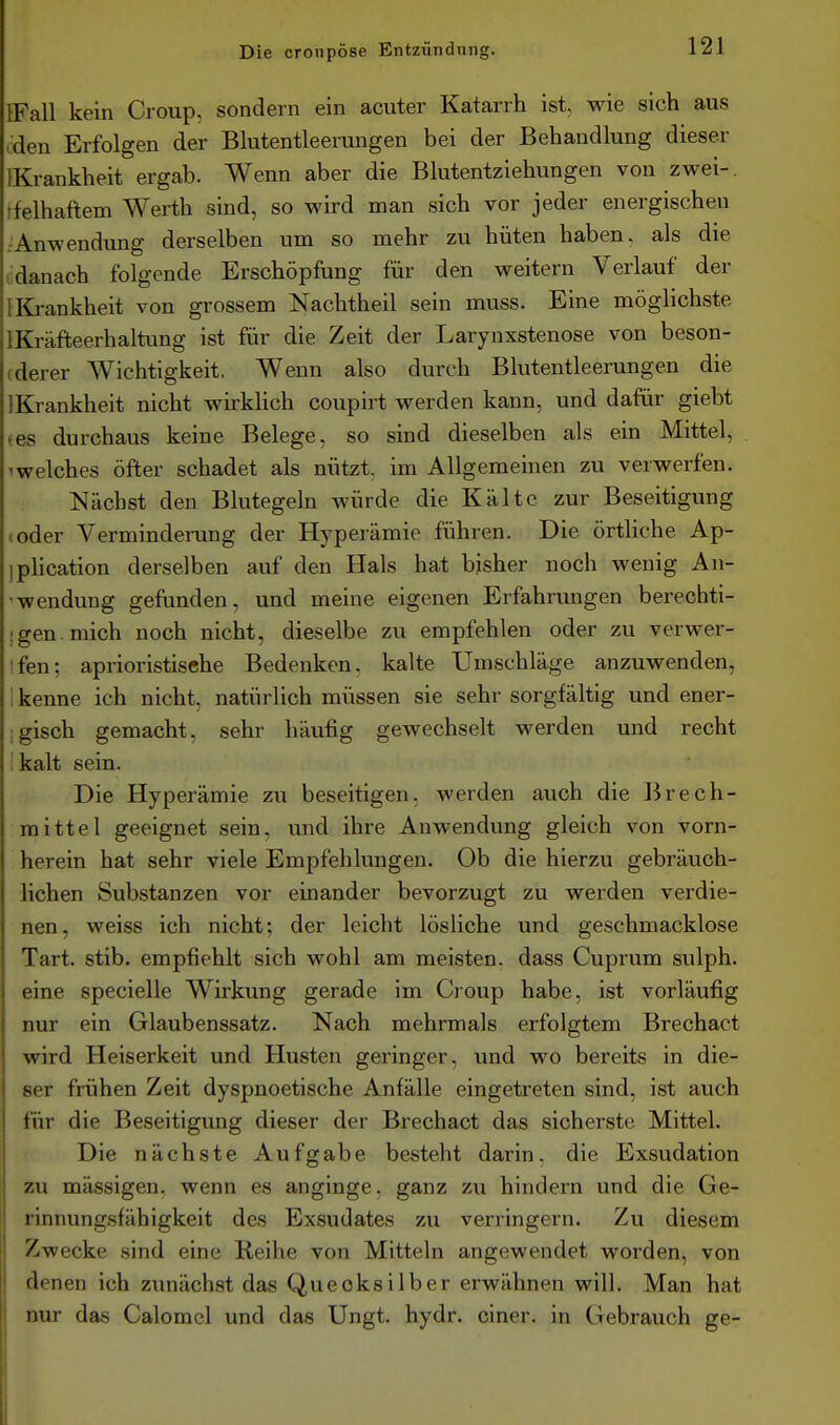 IFall kein Croup, sondern ein acuter Katarrh ist, wie sich aus .den Erfolgen der Blutentleerungen bei der Behandlung dieser IKrankheit ergab. Wenn aber die Blutentziehungen von zwei-, tfelhaftem Werth sind, so wird man sich vor jeder energischen .-Anwendung derselben um so mehr zu hüten haben, als die idanach folgende Erschöpfung für den weitern Verlauf der {Krankheit von grossem Nachtheil sein muss. Eine möglichste IKräffceerhaltung ist für die Zeit der Larynxstenose von beson- (derer Wichtigkeit. Wenn also durch Blutentleerungen die IKrankheit nicht wirkhch coupirt werden kann, und dafür giebt (es durchaus keine Belege, so smd dieselben als ein Mittel, 'Welches öfter schadet als nützt, im Allgemeinen zu verwerfen. Nächst den Blutegeln würde die Kälte zur Beseitigung toder Vermindeiung der Hyperämie führen. Die örtliche Ap- iplication derselben auf den Hals hat bisher noch wenig Au- fwendung gefunden, und meine eigenen Erfahrungen berechti- ! gen. mich noch nicht, dieselbe zu empfehlen oder zu verwer- ifen; aprioristisehe Bedenken, kalte Umschläge anzuwenden, i kenne ich nicht, natürlich müssen sie sehr sorgfältig und ener- igisch gemacht, sehr häufig gewechselt werden und recht ikalt sein. Die Hyperämie zu beseitigen, werden auch die Brech- mittel geeignet sein, und ihre Anwendung gleich von vorn- herein hat sehr viele Empfehlungen. Ob die hierzu gebräuch- lichen Substanzen vor einander bevorzugt zu werden verdie- nen, weiss ich nicht; der leicht lösliche und geschmacklose Tart. stib. empfiehlt sich wohl am meisten, dass Cuprum sulph. eine specielle Wirkung gerade im Croup habe, ist vorläufig nur ein Glaubenssatz. Nach mehrmals erfolgtem Brechact wird Heiserkeit und Husten geringer, und wo bereits in die- ser frühen Zeit dyspnoetische Anfälle eingetreten sind, ist auch für die Beseitigung dieser der Brechact das sicherste Mittel. Die nächste Aufgabe besteht darin, die Exsudation zu mässigen. wenn es anginge, ganz zu hindern und die Ge- rinnungsfähigkeit des Exsudates zu verringern. Zu diesem Zwecke sind eine Reihe von Mitteln angewendet worden, von denen ich zunächst das Quecksilber erwähnen will. Man hat nur das Calomcl und das Ungt. hydr. einer, in Gebrauch ge-