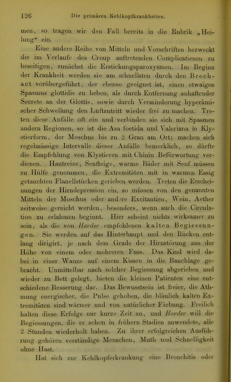 men, so tragen wir den Fall bereits in die Rubrik „Hei- lung ein. Eine andere Reihe von Mitteln und Vorschriften bezweckt die im Verlaufe des Croup auftretenden Complicatienen zu beseitigen, zunächst die Erstickungsparoxysmen. Im Beginn der Krankheit werden sie am schnellsten durch den Brech- act vorübergeführt, der ebenso geeignet ist, einen etwaigen Spasmus glottidis zu heben, als durch Entfernung anhaftender Secrete an der Glottis, sowie durch Verminderung hyperämi- scher Schwellung den Luftzutritt wieder frei zu machen. Tre- ten diese Anfälle oft ein und verbinden sie sich mit Spasmen andern Regionen, so ist die Asa foetida und Valeriana in Kdy- stierform, der Moschus bis zu 2 Gran am Ort; machen sich regelmässige Intervalle dieser Anfälle bemerklich, so dürfte die Empfehlung von Klystieren mit Chinin Befürwortung ver- dienen. Hautreize, Senfteige, warme Bäder mit Senf müssen zu Hülfe genommen, die Extremitäten mit in warmen Essig getauchten Planellstücken gerieben werden. Treten die Erschei- nungen der Hirndepression ein, so müssen von den genannten Mitteln der Moschus oder andere Excitantien, Wein, Aether zeitweise gereicht werden, besonders, wenn auch die Circula- tion zu erlahmen beginnt. Hier scheint nichts wirksamer zu sein, als die von Härder empfohlenen kalten Begiessun- gen. Sie werden auf das Hinterhaupt und den Rücken ent- lang dirigirt, je nach dem Grade der Hirnstörung aus der Höhe von einem oder mehreren Fuss. Das Kind wird da- bei in einer Wanne auf einem Kissen in die Bauchlage ge- bracht. Unmittelbar nach solcher Begiessuug abgerieben und wieder zu Bett gelegt, bieten die kleinen Patienten eine ent- schiedene Besserung dar. Das Bewusstseiu ist freier, die Ath- mung energischer, die Pulse gehoben, die bläulich kalten Ex- tremitäten sind wärmer und von natürlicher Färbung. Freilich halten diese Erfolge nur kurze Zeit an, und Härder will die Bcgiessungen, die er schon in fiiihern Stadien anwendete, alle 2 Stunden wiederholt haben. Zu ihrer erfolgreiciien Ausfüh- rung gehören verständige Menschen, Mutli und Schnelligkeit ohne Hast. Hat sich zur Kehlkopferkrankung eine Bronchitis oder