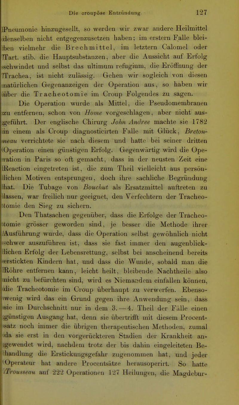 [Pneumonie hinzugesellt, so werden wir zwar andere Heilmittel (denselben nicht entgegenzusetzen haben; im erstem Falle blei- Iben vielmehr die Brechmittel, im letztern Calomel oder TTart. stib. die Hauptsubstanzen, aber die Aussicht auf Erfolg ^schwindet und selbst das ultimum refugium, die Eröffnung der TTrachea, ist nicht zulässig. Gehen wir sogleich von diesen liiiatürlichen Gegenanzeigen der Operation aus, so haben wir iübei- die Tracheotomie im Croup Folgendes zu sagen. Die Operation wurde als Mittel, die Pseudomembranen zzu entfernen, schon von Borne vorgeschlagen, aber nicht aus- igeführt. Der englische Chirurg John Andree machte sie 1782 iin einem als Croup diagnosticirten Falle mit Glück, Breton- meau verrichtete sie nach diesem und hatte bei seiner dritten (Operation einen günstigen Erfolg. Gegenwärtig wird die Ope- iration in Paris so oft gemacht, dass in der neusten Zeit eine Ißeaction eingetreten ist, die zum Theil vielleicht aus persön- llichen Motiven entsprungen, doch ihre sachliche Begründung Ihat. Die Tubage von Bouchut als Ersatzmittel auftreten zu Hassen, war freilich nur geeignet, den Verfechtern der Tracheo- itomie den Sieg zu sichern. Den Thatsachen gegenüber, dass die Erfolge der Tracheo- ttomie grösser geworden sind, je besser die Methode ihrer .-Ausführung wurde, dass die Operation selbst gewöhnlich nicht -schwer auszuführen ist, dass sie fast immer den augenblick- llichen Erfolg der Lebensrettung, selbst bei anscheinend bereits ^erstickten Kindern hat, und dass die Wunde, sobald man die IRöhre entfernen kann, leicht heilt, bleibende Nachtheile also iiiicht zu befürchten sind, wird es Niemandem einfallen können, (die Tracheotomie im Croup überhaupt zu verwerfen. Ebenso- ^wenig wird das ein Grund gegen ihre Anwendung sein, dass ^sie im Durchschnitt nur in dem 3.-4. Theil der Fälle einen :.günstig6n Ausgang hat, denn sie übertrifft mit diesem Procent- vsatz noch immer die übrigen therapeutischen Methoden, zumal |ijda sie erst in den vorgerückteren Stadien der Krankheit an- L'-owendet wird, nachdem trotz der bis dahin eingeleiteten Be- liandlung die Erstickungsgefahr zugenommen hat, und jeder < )perateur hat andere Procentsätze horausoperirt. So hatte Ti'omaeau auf 222 Operationen 127 Heilungen, die Magdebur- I