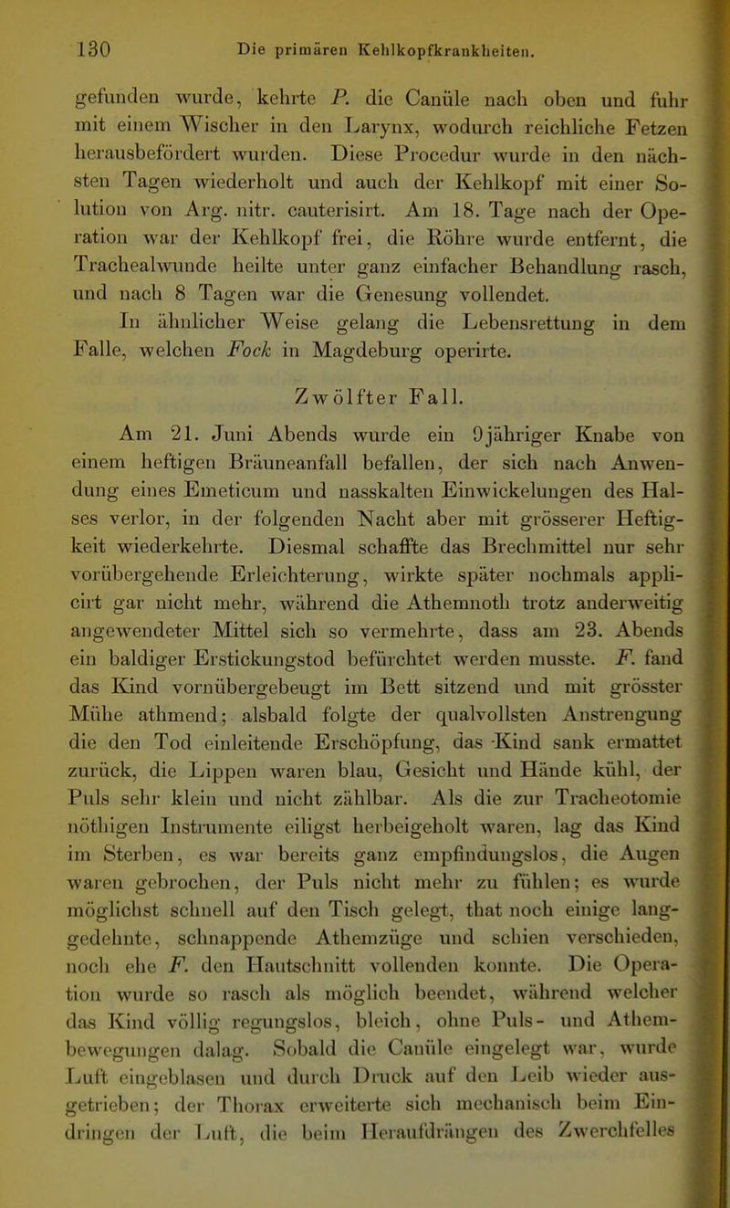 gefunden wurde, kehrte P. die Canüle nach oben und fuhr mit einem Wischer in den Larynx, wodurch reichhche Fetzen herausbefördert wurden. Diese Procedur wurde in den näch- sten Tagen wiederholt und auch der Kehlkopf mit einer So- lution von Arg. nitr. cauterisirt. Am 18. Tage nach der Ope- ration war der Kehlkopf frei, die Röhre wurde entfernt, die Trachealwunde heilte unter ganz einfacher Behandlung rasch, und nach 8 Tagen war die Genesung vollendet. In ähnlicher Weise gelang die Lebensrettung in dem Falle, welchen Fock in Magdeburg operirte. Zwölfter Fall. Am 21. Juni Abends wurde ein 9jähriger Knabe von einem heftigen Bräuneanfall befallen, der sich nach Anwen- dung eines Emeticum und nasskalten Einwickeluugen des Hal- ses verlor, in der folgenden Nacht aber mit grösserer Heftig- keit wiederkehrte. Diesmal schaffte das Brechmittel nur sehr vorübergehende Erleichterung, wirkte später nochmals appli- cirt gai' nicht mehr, während die Athemnoth trotz anderweitig angewendeter Mittel sich so vermehrte, dass am 23. Abends ein baldiger Erstickungstod befürchtet werden musste. F. fand das Kind vornübergebeugt im Bett sitzend und mit grösster Mühe athmend; alsbald folgte der qualvollsten Anstrengung die den Tod einleitende Erschöpfung, das -Kind sank ermattet zurück, die Lippen Maaren blau, Gesicht und Hände kühl, der Puls sehr klein und nicht zählbar. Als die zur Tracheotomie nöthigen Instrumente eiligst herbeigeholt waren, lag das Kind im Sterben, es war bereits ganz empfindungslos, die Augen waren gebrochen, der Puls nicht mehr zu fühlen; es wurde möglichst schnell auf den Tisch gelegt, that noch einige lang- gedehnte, schnappende Atheinzüge und schien verschieden, noch ehe F. den Hautschnitt vollenden konnte. Die Opera- tion wurde so rasch als möglich beendet, während welcher das Kind völlig regungslos, bleich, ohne Puls- und Athem- beweguiigen dalag. Sobald die Canüle eingelegt war. wurde Luft eingeblasen und durch Druck auf den J^^eib wieder aus- getrieben; der Thorax erweiterte sich mechanisch beim Ein- dringen der Luft, die beim Heraufdrängen des Zwerchfelles