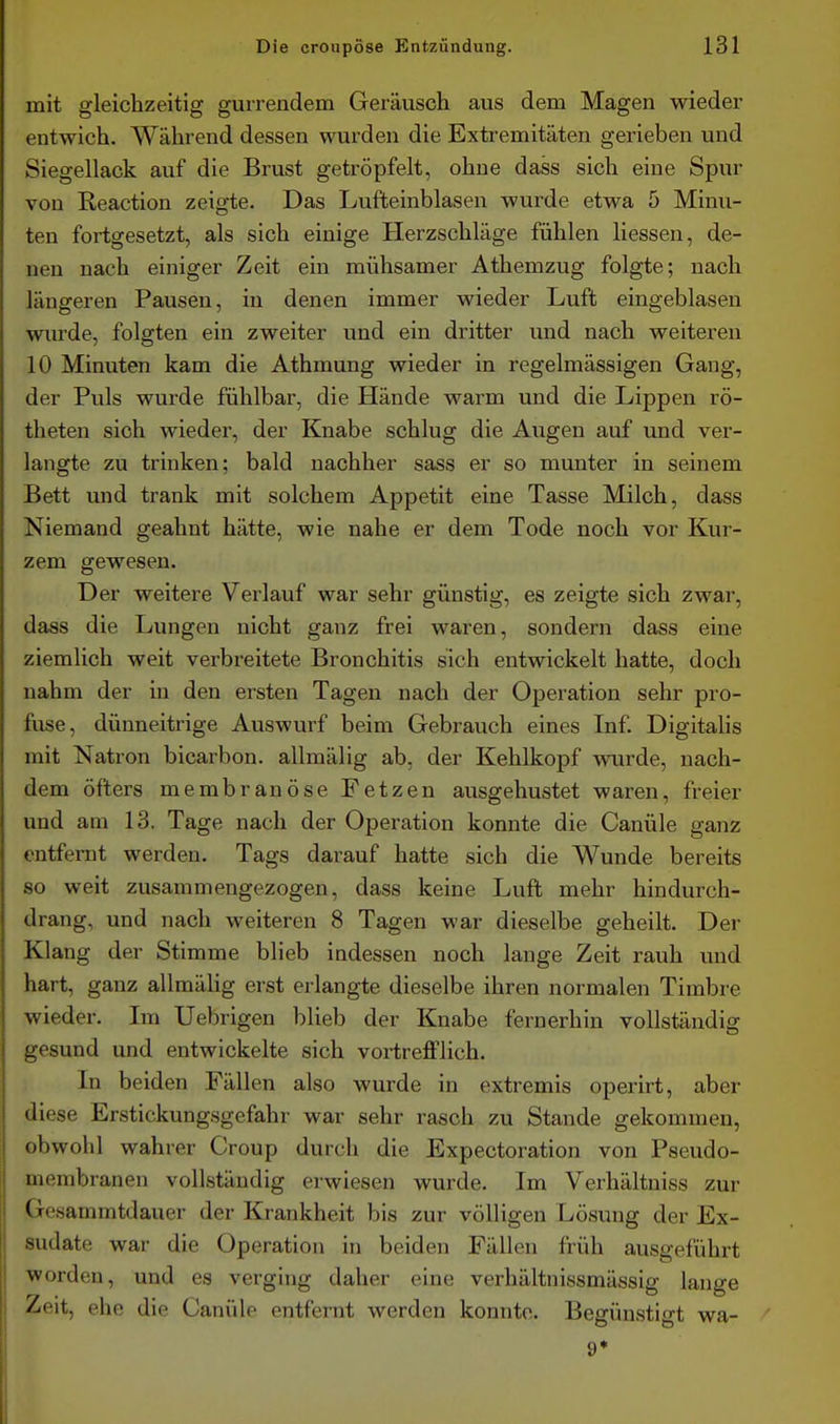 mit gleichzeitig gurrendem Geräusch aus dem Magen wieder entwich. Während dessen wurden die Extremitäten gerieben und Siegellack auf die Brust getröpfelt, ohne dass sich eine Spur von Reaction zeigte. Das Lufteinblasen wurde etwa 5 Minu- ten fortgesetzt, als sich einige Herzschläge fühlen Hessen, de- nen nach einiger Zeit ein mühsamer Athemzug folgte; nach längeren Pausen, in denen immer wieder Luft eingeblasen wurde, folgten ein zweiter und ein dritter und nach weiteren 10 Minuten kam die Athmung wieder in regelmässigen Gang, der Puls wurde fühlbar, die Hände warm und die Lippen rö- theten sich wieder, der Knabe schlug die Augen auf und ver- langte zu trinken; bald nachher sass er so munter in seinem Bett und trank mit solchem Appetit eine Tasse Milch, dass Niemand geahnt hätte, wie nahe er dem Tode noch vor Kur- zem gewesen. Der weitere Verlauf war sehr günstig, es zeigte sich zwar, dass die Lungen nicht ganz frei waren, sondern dass eine ziemlich weit verbreitete Bronchitis sich entwickelt hatte, doch nahm der in den ersten Tagen nach der Ojjeration sehr pro- fuse, dünneitrige Auswurf beim Gebrauch eines Inf. Digitalis mit Natron bicarbon. allmälig ab, der Kehlkopf wurde, nach- dem öfters membranöse Fetzen ausgehustet waren, freier und am 13. Tage nach der Operation konnte die Canüle ganz entfernt werden. Tags darauf hatte sich die Wunde bereits 80 weit zusammengezogen, dass keine Luft mehr hindurch- drang, und nach weiteren 8 Tagen war dieselbe geheilt. Der Klang der Stimme blieb indessen noch lange Zeit rauh und hart, ganz allmälig erst erlangte dieselbe ihren normalen Timbre wieder. Im Uebrigen blieb der Knabe fernerhin vollständig gesund und entwickelte sich vortrefflich. In beiden Fällen also wurde in extremis operirt, aber diese Erstickungsgefahr war sehr rasch zu Stande gekommen, obwohl wahrer Croup durch die Expectoration von Pseudo- membranen vollständig erwiesen wurde. Im Verhältniss zur Gesammtdauer der Krankheit bis zur völligen Lösung der Ex- sudate war die Operation in beiden Fällen früh ausgeführt worden, und es verging daher eine verhältnissmässig lange Zeit, ehe die Canüle entfernt werden konnte. Begünstigt wa-