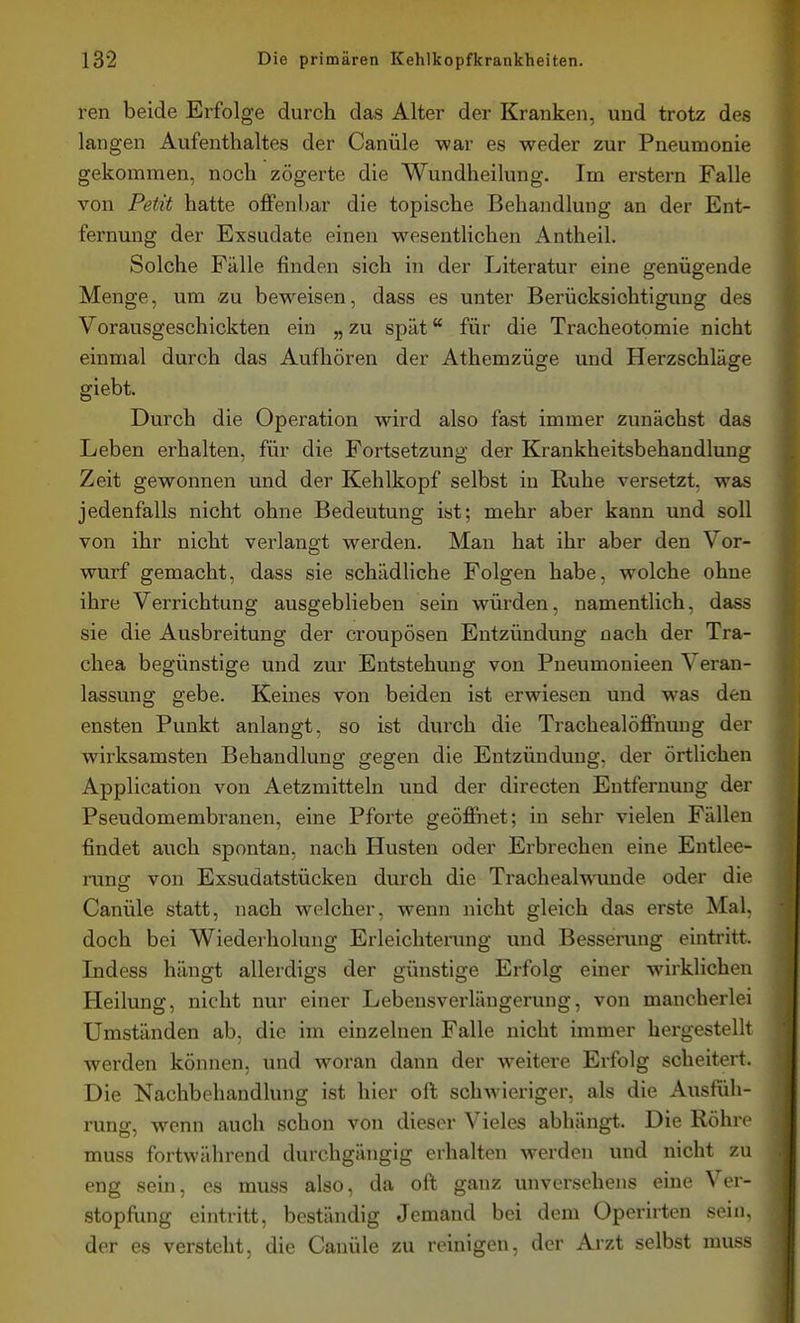 ren beide Erfolge durch das Alter der Kranken, und trotz des langen Aufenthaltes der Canüle war es weder zur Pneumonie gekommen, noch zögerte die Wundheilung. Im erstem Falle von Petit hatte offenbar die topische Behandlung an der Ent- fernung der Exsudate einen wesentlichen Antheil. Solche Fälle finden sich in der Literatur eine genügende Menge, um zu beweisen, dass es unter Berücksichtigung des Vorausgeschickten ein „ zu spät für die Tracheotomie nicht einmal durch das Aufhören der Athemzüge und Herzschläge giebt. Durch die Operation wird also fast immer zunächst das Leben erhalten, für die Fortsetzung der Krankheitsbehandlung Zeit gewonnen und der Kehlkopf selbst in Ruhe versetzt, was jedenfalls nicht ohne Bedeutung ist; mehr aber kann und soll von ihr nicht verlangt werden. Man hat ihr aber den Vor- wurf gemacht, dass sie schädliche Folgen habe, welche ohne ihre Verrichtung ausgeblieben sein würden, namentlich, dass sie die Ausbreitung der croupösen Entzündung nach der Tra- chea begünstige und zur Entstehung von Pneumonieen Veran- lassung gebe. Keines von beiden ist erwiesen und was den ensten Punkt anlangt, so ist durch die Trachealöffnung der wirksamsten Behandlung gegen die Entzündung, der örtlichen Application von Aetzmitteln und der directen Entfernung der Pseudomembranen, eine Pforte geöffiiet; in sehr vielen Fällen findet auch spontan, nach Husten oder Erbrechen eine Entlee- rung von Exsudatstücken durch die Trachealwunde oder die Canüle statt, nach welcher, wenn nicht gleich das erste Mal, doch bei Wiederholung Erleichteriing und Besserung eintritt. Lidess hängt allerdigs der günstige Erfolg einer wirklichen Heilung, nicht nur einer Lebensverlängerung, von mancherlei Umständen ab, die im einzelnen Falle nicht immer hergestellt werden können, und woran dann der weitere Erfolg scheitert. Die Nachbehandlung ist hier oft schwieriger, als die Ausfüh- rung, wenn auch schon von dieser Vieles abhängt. Die Röhre muss fortwährend durchgängig erhalten werden und nicht zu eng sein, es muss also, da oft ganz unversehens eine Ver- stopfung eintritt, beständig Jemand bei dem Operirten sein, der es versteht, die Canüle zu reinigen, der Arzt selbst muss