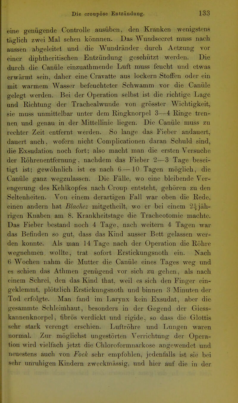 eine genügende Controlle ausüben, den Kranken wenigstens täglich zwei Mal sehen könnnen. Das Wundsecret muss nach aussen abgeleitet und die Wundränder durch Aetzung vor einer diphtheritischen Entzündung geschützt werden. Die durch die Canüle einzuathmende Luft muss feucht und etwas erwärmt sein, daher eine Gravatte aus lockern Stoffen oder ein mit warmem Wasser befeuchteter Schwamm vor die Canüle gelegt werden. Bei der Operation selbst ist die richtige Lage und Richtung der Trachealwunde von grösster Wichtigkeit, sie muss unmittelbar unter dem Eingknorpel 3—4 Ringe tren- nen vmd genau in der Mittellinie liegen. Die Canüle muss zu rechter Zeit entfernt werden. So lange das Fieber andauert, dauert auch, wofern nicht Complicationen daran Schuld sind, die Exsudation noch fort; also macht man die ersten Versuche der Röhren entfer nun g , nachdem das Fieber 2—3 Tage besei- tigt ist; gewöhnlich ist es nach 6—10 Tagen möglich, die Canüle ganz wegzulassen. Die Fälle, wo eine bleibende Ver- engerung des Kehlkopfes nach Croup entsteht, gehören zu den Seltenheiten. Von einem derartigen Fall war oben die Rede, einen andern ha.t Blachez mitgetheilt, wo er bei einem 2^jäh- rigen Knaben am 8. Krankheitstage die Tracheotomie machte. Das Fieber bestand noch 4 Tage, nach weitern 4 Tagen war das Befinden so gut, dass das Kind ausser Bett gelassen wer- den konnte. Als man 14 Tage nach der Operation die Röhre wegnehmen wollte, trat sofort Erstickungsnoth ein. Nach 6 Wochen nahm die Mutter die Canüle eines Tages weg und es schien das Athmen genügend vor sich zu gehen, als nach einem Schrei, den das Kind that, weil es sich den Finger ein- geklemmt, plötzlich Erstickungsnoth und binnen 3 Minuten der Tod erfolgte. Man fand im Larynx kein Exsudat, aber die gesammte Schleimhaut, besonders in der Gegend der Giess- kannenknorpel, fibrös verdickt und rigide, so dass die Glottis sehr stark verengt erschien. Luftröhre und Lungen waren normal. Zur möglichst ungestörten Verrichtung der Opera- tion wird vielfach jetzt die Chloroformnai'kose angewendet und neuestens auch von Fock sehr empfohlen, jedenfalls ist sie bei sehr unruhigen Kindern zweckmässig, und hier auf die in der