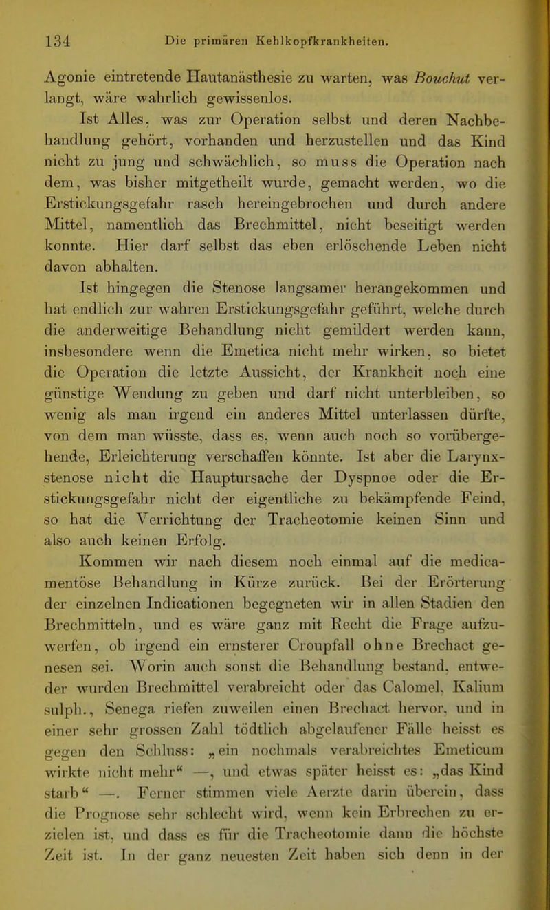 Agonie eintretende Hautanästhesie zu warten, was Boiichut ver- langt, wäre walirlich gewissenlos. Ist Alles, was zur Operation selbst und deren Nachbe- handlung gehört, vorhanden und herzustellen und das Kind nicht zu jung und schwächlich, so muss die Operation nach dem, was bisher mitgetheilt wurde, gemacht werden, wo die Erstickungsgefahr rasch hereingebrochen und durch andere Mittel, namentlich das Brechmittel, nicht beseitigt werden konnte. Hier darf selbst das eben erlöschende Leben nicht davon abhalten. Ist hingegen die Stenose langsamer herangekommen und hat endlich zur wahren Erstickungsgefahr geführt, welche durch die anderweitige Behandlung nicht gemildert werden kann, insbesondere wenn die Emetica nicht mehr wirken, so bietet die Operation die letzte Aussicht, der Krankheit noch eine günstige Wendung zu geben und darf nicht unterbleiben, so wenig als man irgend ein anderes Mittel unterlassen dürfte, von dem man wüsste, dass es, wenn auch noch so vorüberge- hende, Erleichterung verschaffen könnte. Ist aber die Larynx- stenose nicht die Hauptursache der Dyspnoe oder die Er- stickungsgefahr nicht der eigentliche zu bekämpfende Feind, so hat die Verrichtung der Tracheotomie keinen Sinn und also auch keinen Erfolg. Kommen wir nach diesem noch einmal auf die medica- mentöse Behandlung in Kürze zurück. Bei der Erörterung der einzelnen Indicationen begegneten wii in allen Stadien den Brechmitteln, und es wäre ganz mit Recht die Frage aufzu- werfen, ob irgend ein ernsterer Croupfall ohne Brechact ge- nesen sei. Worin auch sonst die Behandlung bestand, entwe- der wurden Brechmittel verabreicht oder das Calomel, Kalium sulpli., Senega riefen zuweilen einen Brechact hervor, und in einer sehr grossen Zahl tödtlich abgelaufener Fälle heisst es gegen den Schluss: „ein nochnials verabreichte« Emeticum wirkte nicht mehr —, und etwas später heisst es: „das Kind starb —. Ferner stimmen viele Aerzte darin überein, da«s die Prognose sehr schlecht wird, wenn kein Erbrechen zu er- zielen ist, und dass es für die Tracheotomie dann die höchste Zeit ist. In der ganz neuesten Zeit haben sich denn in der