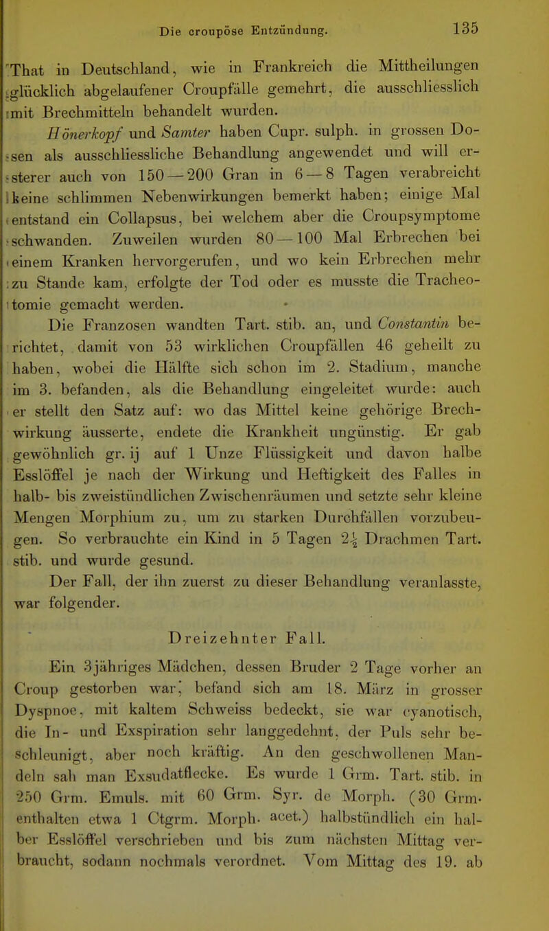 'That in Deutschland, wie in Frankreich die Mittheikuigen igUickUch abgelaufener Croupfalle gemehrt, die ausschliesslich imit Brechmitteln behandelt wurden. üönerkopf und Samter haben Cupr. sulph. in grossen Bo- ssen als ausschliessliche Behandlung angewendet und will er- nsterer auch von 150 — 200 Gran in 6 — 8 Tagen verabreicht 1 keine schlimmen Nebenwirkungen bemerkt haben; einige Mal .entstand ein CoUapsus, bei welchem aber die Croupsymptome •schwanden. Zuweilen wurden 80—100 Mal Erbrechen bei Ieinem Kranken hervorgerufen, und wo kein Erbrechen mehr :zu Stande kam, erfolgte der Tod oder es musste die Tracheo- itomie gemacht werden. Die Franzosen wandten Tart. stib. an, und Constantin be- richtet, damit von 53 wirklichen Croupfällen 46 geheilt zu haben, wobei die Hälfte sich schon im 2. Stadium, manche im 3. befanden, als die Behandlung eingeleitet wurde: auch • er stellt den Satz auf: wo das Mittel keine gehörige Brech- wirkung äusserte, endete die Krankheit ungünstig. Er gab gewöhnlich gr. ij auf 1 Unze Flüssigkeit und davon halbe Esslöffel je nach der Wirkung und Heftigkeit des Falles in halb- bis zweistündlichen Zwischenräumen und setzte sehr kleine Mengen Morphium zu, um zu starken Durchfällen vorzubeu- gen. So verbrauchte ein Kind in 5 Tagen 2^ Drachmen Tart. stib. und wurde gesund. Der Fall, der ihn zuerst zu dieser Behandlung veranlasste, war folgender. Dreizehnter Fall. Ein 3jähriges Mädchen, dessen Bruder 2 Tage vorher an Croup gestorben war,' befand sich am 18. März in grosser Dyspnoe, mit kaltem Schweiss bedeckt, sie war cyanotisch, die In- und Exspiration sehr langgedehnt, der Puls sehr be- schleunigt, aber noch kräftig. An den geschwollenen Man- deln sah man Exsudatflecke. Es wurde 1 Grm. Tart. stib. in 250 Grm. Emuls. mit 60 Grm. Syr. de Morph. (30 Grm- enthalten etwa 1 Ctgrm. Morph- acet.) halbstündlich ein hal- ber Esslöffcl verschrieben und bis zum nächsten Mittag ver- braucht, sodann nochmals verordnet. Vom Mittag des 19. ab
