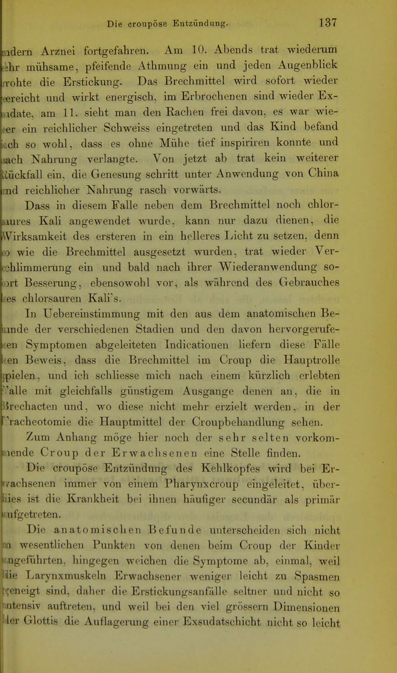 nadern Arznei fortgefahren. Am 10. Abends trat wiederum tihr mühsame, pfeifende Athmung ein und jeden Augenblick rrohte die Erstickung. Das Brechmittel wird sofort wieder eereicht und wirkt energisch, im Erbrochenen sind wieder Ex- iiidate, am 11. sieht man den Rachen frei davon, es war wie- eer ein reichlicher Schweiss eingetreten und das Kind befand lüch so wohl, dass es ohne Mühe tief inspiriren konnte und aach Nahrung verlangte. Von jetzt ab trat kein weiterer tvückfall ein, die Genesung schritt unter Anwendung von China md reichlicher Nahrung rasch vorwärts. Dass in diesem Falle neben dem Brechmittel noch chlor- aiures Kali angewendet wurde, kann nur dazu dienen, die Wirksamkeit des ersteren in ein helleres Licht zu setzen, denn » wie die Brechmittel ausgesetzt wurden, trat wieder Ver- cshlimmerung ein und bald nach ihrer Wiederanwendung so- oDrt Besserung, ebensowohl vor, als während des Gebrauches tes chlorsauren Kali's. In Uebereinstimmung mit den aus dem anatomischen Be- lunde der verschiedenen Stadien und den davon hervorgervife- ten Symptomen abgeleiteten Indicationen liefern diese Fälle ten Beweis, dass die Brechmittel im Croup die Hauptrolle ppielen, und ich schliesse mich nach einem kürzlich erlebten 'i^alle mit gleichfalls günstigem Ausgange denen an, die in iirechacten und, wo diese nicht mehr erzielt werden,, in der racheotomie die Hauptmittel der Croupbehandlung sehen. Zum Anhang möge hier noch der sehr selten vorkom- mende Croup der Erwachsenen eine Stelle finden. Die croupöse Entzündung des Kehlkopfes wird bei Er- rrachsenen immer von einem Pharynxcroup eingeleitet, über- iies ist die Krankheit bei ihnen häufiger secundär als primär iiufgetreten. Die anatomischen Befunde unterscheiden sich nicht no wesentlichen Punkten von denen beim Croup der Kinder ir.ngeführten. hingegen weichen die Symptome ab, einmal, weil I' Larynxmuskeln Erwachsener weniger leicht zu Spasmen [|!t;eneigt sind, daher die Erstickungsanfälle seltner und nicht so ritensiv auftreten, und weil bei den viel grössern Dimensionen ler Glottis die Auflagerung einer Exsudatschicht nicht so leicht