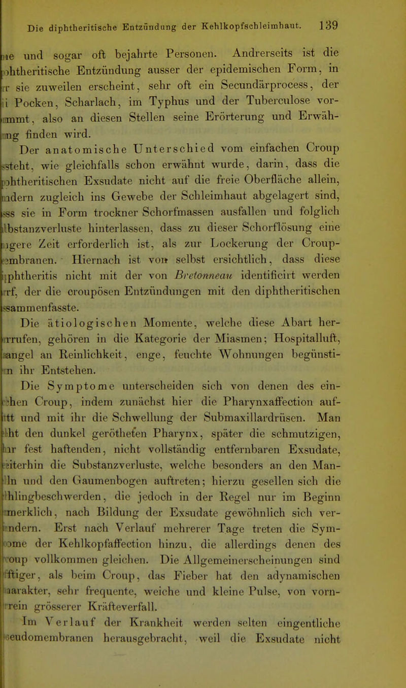 iie und sogar oft bejahrte Personen. Andrerseits ist die ohtheritische Entzündung ausser der epidemischen Form, in rr sie zuweilen erscheint, sehr oft ein Secundärprocess, der ii Pocken, Scharlach, im Typhus und der Tuberculose vor- nmmt, also an diesen Stellen seine Erörterung und Erwäh- img finden wird. Der anatomische Unterschied vom einfachen Croup fSteht, wie gleichfalls schon erwähnt wurde, darin, dass die lohtheritischen Exsudate nicht auf die freie Oberfläche allein, ndern zugleich ins Gewebe der Schleimhaut abgelagert sind, >ss sie in Form trockner Schorfmassen ausfallen und folglich ilbstanzverluste hinterlassen, dass zu dieser Schorflösung eine iigere Zeit erforderhch ist, als zur Lockerung der Croup- i'3mbranen. Hiernach ist voit selbst ersichtlich, dass diese i[phtheritis nicht mit der von Bretonneau identificirt werden rrf, der die croupösen Entzündungen mit den diphtheritischen ssammenfasste. Die ätiologischen Momente, welche diese Abart her- rrrufen, gehören in die Kategorie der Miasmen; Hospitalluft, aangel an Reinlichkeit, enge, feuchte Wohnungen begünsti- m ihr Entstehen. Die Symptome unterscheiden sich von denen des ein- ;bhen Croup, indem zunächst hier die PharynxaflFection auf- ttt und mit ihr die Schwellung der Submaxillardrüsen. Man 'kht den dunkel gerötheten Pharynx, später die schmutzigen, iir fest haftenden, nicht vollständig entfernbaren Exsudate, weiterhin die Substanzverluste, welche besonders an den Man- lln und den Gaumenbogen auftreten; hierzu gesellen sich die Ihlingbeschwerden, die jedoch in der Regel nur im Beginn rmerklich, nach Bildung der Exsudate gewöhnlich sich ver-  ndern. Erst nach Verlauf mehrerer Tage treten die Sym- iine der Kehlkopfaff'ection hinzu, die allerdings denen des Dup vollkommen gleichen. Die Allgemeinerscheinungen sind ttiger, als beim Croup, das Fieber hat den adynamischen i: 11 akter, sehr frequente, weiche und kleine Pulse, von vorn- rrein grösserer Kräfteverfall. Im Verlauf der Krankheit werden selten eingentliohe eeudomembranen herausgebracht, weil die Exsudate nicht