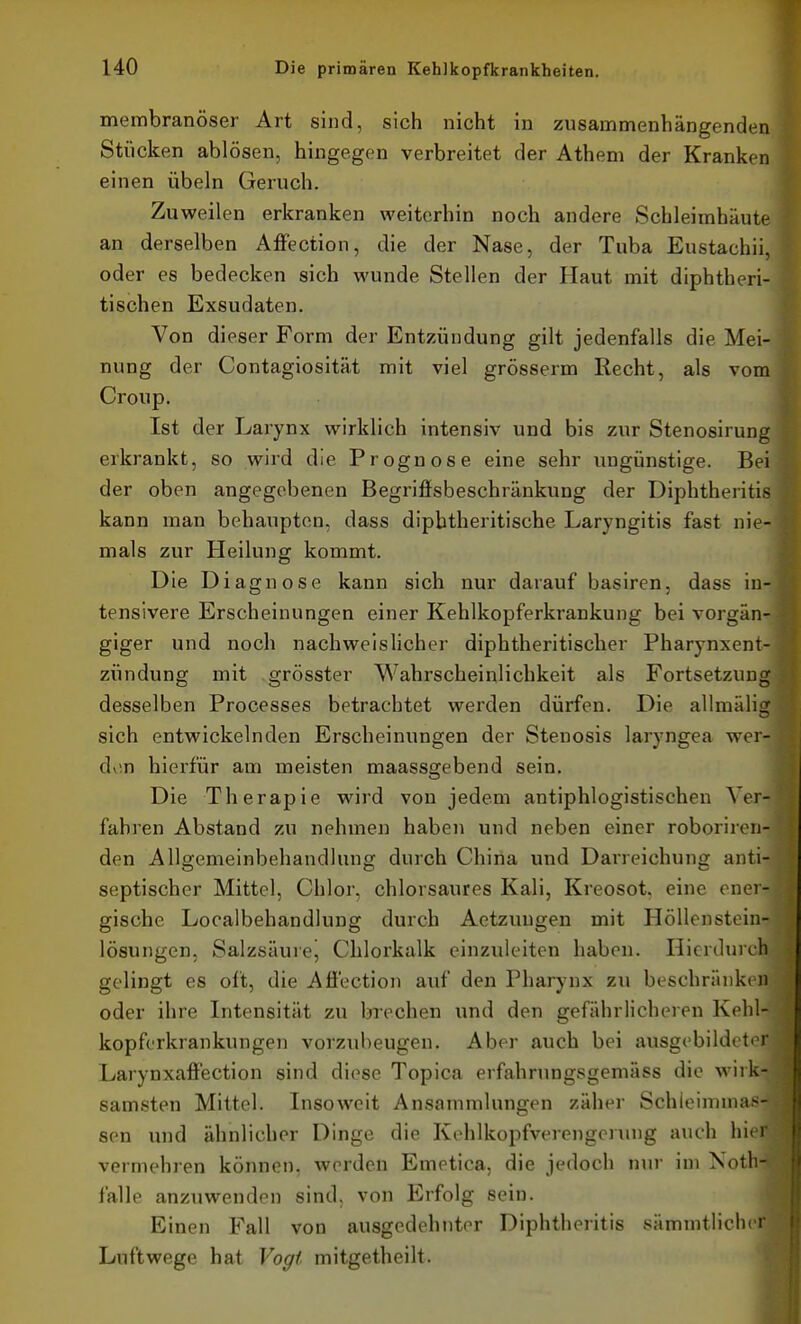 membranöser Art sind, sich nicht in zusarnnrienhängenden Stücken ablösen, hingegen verbreitet der Athem der Kranken einen Übeln Geruch. Zuweilen erkranken weiterhin noch andere Schleimhäute an derselben AflPection, die der Nase, der Tuba Eustachi!, oder es bedecken sich wunde Stellen der Haut mit diphtheri- tischen Exsudaten. Von dieser Form der Entzündung gilt jedenfalls die Mei- nung der Contagiosität mit viel grösserm Recht, als vom Croup. Ist der Larynx wirklich intensiv und bis zur Stenosirung erkrankt, so wird die Prognose eine sehr ungünstige. Bei der oben angegebenen Begriffsbeschränkung der Diphtheritis kann man behaupten, dass dipbtheritische Laryngitis fast nie- mals zur Heilung kommt. Die Diagnose kann sich nur darauf basiren, dass in- tensivere Erscheinungen einer Kehlkopferkrankung bei vorgän- giger und noch nachweislicher diphtheritischer Pharynxent- zündung mit grösster Wahrscheinlichkeit als Fortsetzung desselben Processes betrachtet werden dürfen. Die allmälig sich entwickelnden Erscheinungen der Stenosis laryngea wer- den hierfür am meisten maassgebend sein. Die Therapie wird von jedem antiphlogistischen Ver- fahren Abstand zu nehmen haben und neben einer roboriren- den Allgemeinbehandlung durch China und Darreichung anti- septischer Mittel, Chlor, chlorsaures Kali, Kreosot, eine ener- gische Localbehandlung durch Aetzuugen mit Höllenstein- lösungen, Salzsäulej Chlorkalk einzuleiten haben. Hierdurch gelingt es oft, die Afi'ection auf den Pharynx zu beschränken oder ihre Intensität zu brechen und den gefährlicheren Kehl- kopferkrankungen vorzubeugen. Aber auch bei ausgebildeter Larynxafi'ection sind diese Topica erfahrungsgemäss die wirk- samsten Mittel. Insoweit Ansammlungen zäher Schleimmas sen und ähnlicher Dinge die Kehlkopfverengerung auch hie. vermehren können, werden Emetica, die jedoch nur im Xoth-i falle anzuwenden sind, von Erfolg sein. Einen Fall von ausgedehnter Diphtheritis sämmtlicher Luftwege hat Vogt mitgetheilt.