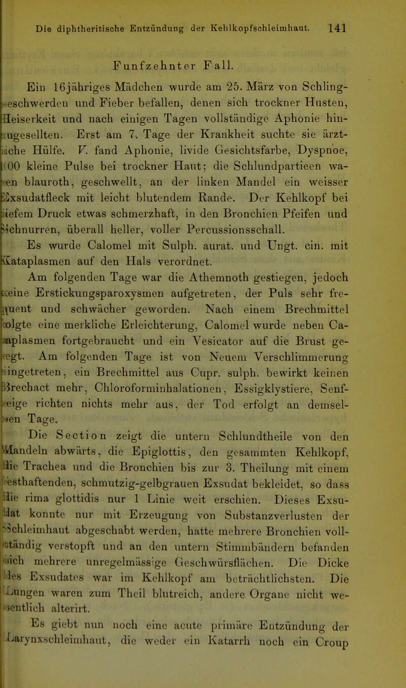 Fünfzehnter Fall. Ein 16jähriges Mädchen wurde am 25. März von Schling- ).eschwerden und Fieber befallen, denen sich trockner Husten, Heiserkeit und nach einigen Tagen vollständige Aphonie hin- lugesellten. Erst am 7. Tage der Krankheit suchte sie ärzt- idche Hülfe. V. fand Aphonie, livide Gesichtsfarbe, Dyspnoe, (00 kleine Pulse bei trockner Haut; die Schlundpartieen wa- een blauroth, geschwellt, an der linken Mandel ein weisser üCxsudatfleck mit leicht blutendem Rande. Der Kehlkopf bei liefern Druck etwas schmerzhaft, in den Bronchien Pfeifen und jichnurren, überall heller, voller Percussionsschall. Es wurde Calomel mit Sulph. aurat. und Ungt. ein. mit Sataplasmen auf den Hals verordnet. Am folgenden Tage war die Athemnoth gestiegen, jedoch tceine Erstickungsparoxysmen aufgetreten, der Puls sehr fre- |\ueut und schwächer geworden. Nach einem Brechmittel bolgte eine merkliche Erleichterung, Calomel wurde neben Ca- aaplasmen fortgebraucht und ein Vesicator auf die Brust ge- eegt. Am folgenden Tage ist von Neuem Verschlimmerung 'iingetreten, ein Brechmittel aus Cupr. sulph. bewirkt keinen ßrechact mehr, Chloroforminhalationen, Essigklystiere, Senf- re\ge richten nichts mehr aus, der Tod erfolgt an demsel- ^^en Tage. Die Section zeigt die untern Schlundtheile von den Mandeln abwärts, die Epiglottis, den gesammten Kehlkopf, Wie Trachea und die Bronchien bis zur 3. Theilung mit einem thaftenden, schmutzig-gelbgrauen Exsudat bekleidet, so dass Ii-' rima glottidis nur 1 Linie weit erschien. Dieses Exsu- dat konnte nur mit Erzeugung von Substanzverlusten der >5chleimhaut abgeschabt werden, hatte mehrere Bronchien voll- «otändig verstopft und an den untern Stimmbändern befanden fich mehrere unregelmässige Geschwürsflächen. Die Dicke 1' .s Exsudates war im Kehlkopf am beträchtlichsten. Die IXiUngen waren zum Theil blutreich, andere Organe nicht we- ''lentlich alterirt. Es giebt nun noch eine acute primäre Entzündung der 1 Larynxschleimhaut, die weder ein Katarrh noch ein Croup I