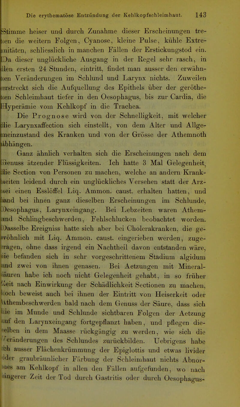 ^5timme heiser und durch Zunahme dieser Erscheinungen tre- ten die weitern Folgen, Cyanose, kleine Pulse, kühle Extre- imitäten, schliesslich in manchen Fällen der Erstickungstod ein. Da dieser unglückliche Ausgang in der Regel sehr rasch, in Uen ersten 24 Stunden, eintritt, findet man ausser den erwähn- bcn Veränderungen im Schlund und Larynx nichts. Zuweilen ^erstreckt sich die Aufquellung des Epithels über der geröthe- cen Schleimhaut tiefer in den Oesophagus, bis zur Cardia, die Hyperämie vom Kehlkopf in die Trachea. Die Prognose wird von der Schnelligkeit, mit welcher Ilie Larynxaffection sich einstellt, von dem Alter und Allge- meinzustand des Kranken und von der Grösse der Athemnoth ilbhängen. Ganz ähnlich verhalten sich die Erscheinungen nach dem wenuss ätzender Flüssigkeiten. Ich hatte 3 Mal Gelegenheit^ ilie Section von Personen zu machen, welche an andern Krank- iteiten leidend durch ein unglückliches Versehen statt der Arz- nei einen Esslöffel Liq. Ammon. caust. erhalten hatten, und aand bei ihnen ganz dieselben Erscheinungen im Schlünde, 3)esophagU8, Larynxeingang. Bei Lebzeiten waren Athem- und Schlingbeschwerden, Fehlschlucken beobachtet worden, öasselbe Ereigniss hatte sich aber bei Cholerakranken, die ge- svöhnlich mit Liq. Ammon. caust. eingerieben werden, zuge- rragen, ohne dass irgend ein Nachtheil davon entstanden wäre, üe befanden sich in sehr vorgeschrittenem Stadium algidum mnd zwei von ihnen genasen. Bei Aetzungen mit Mineral- fitäuren habe ich noch nicht Gelegenheit gehabt, in so früher l'-ueit nach Einwirkung der Schädlichkeit Sectionen zu machen, luoch beweist auch bei ihnen der Eintritt von Heiserkeit oder \v.thembeschwerden bald nach dem Genuss der Säure, dass sich Ilie im Munde und Schlünde sichtbaren Polgen der Aetzung iuuf den Larynxeingang fortgepflanzt haben, und pflegen die- selben in dem Maasse rückgängig zu werden, wie sich die 'Veränderungen des Schlundes zurückbilden. Uebrigens habe i^bh ausser Flächenkrümmung der Epiglottis und etwas livider -ider graubräunlicher Färbung der Schleimhaut nichts Abnor- loes am Kehlkopf in allen den Fällen aufgeflinden, wo nach 'ängerer Zeit der Tod durch Gastritis oder durch Oesophagus-