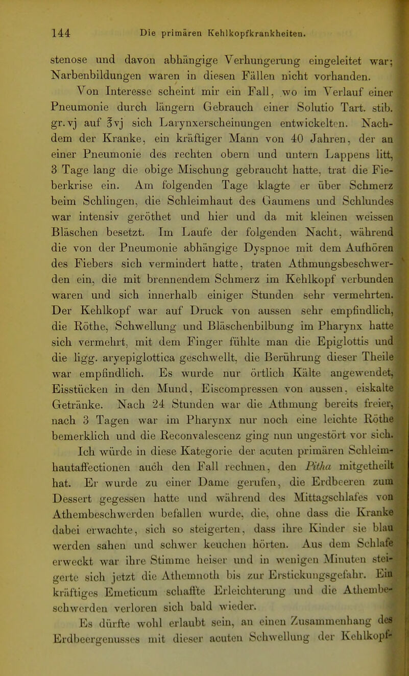 Stenose und davon abhängige Verhungerung eingeleitet war; Narbenbildungen waren in diesen Fällen nicht vorhanden. Von Interesse scheint mir ein Fall, wo im Verlauf einer Pneumonie durch längern Gebrauch einer Solutio Tart. stib. gr.vj auf 5vj sich Larynxerscheinungen entwickelten. Nach- dem der Kranke, ein kräftiger Mann von 40 Jahren, der au einer Pneumonie des rechten obern und untern Lappens litt, 3 Tage lang die obige Mischung gebraucht hatte, trat die Fie- berkrise ein. Am folgenden Tage klagte er über Schmerz beim Schlingen, die Schleimhaut des Gaumens und Schlundes war intensiv geröthet und hier und da mit kleineu weissen Bläschen besetzt. Im Laufe der folgenden Nacht, während die von der Pneumonie abhängige Dyspnoe mit dem Aufhören des Fiebers sich vermindert hatte, traten Athmungsbeschwer- den ein, die mit brennendem Schmerz im Kehlkopf verbunden waren und sich innerhalb einiger Stunden sehr vermehrten. Der Kehlkopf war auf Druck von aussen sehr empfindlich, die Rothe, Schwellung und Bläschenbilbung im Pharynx hatte sich vermehrt, mit dem Finger fühlte man die Epiglottis und die ligg. aryepiglottica geschwellt, die Berührung dieser Theile war empfindlich. Es wurde nur örtlich Kälte angewendet, Eisstücken in den Mund, Eiscompressen von aussen, eiskalte Getränke. Nach 24 Stunden -war die Athmung bereits freier, nach 3 Tagen war im Pharynx nur noch eine leichte Rothe bemerklich und die Reconvalescenz ging nun ungestört vor sich. Ich würde in diese Kategorie der acuten primären Schleim- hautaffectionen auch den Fall rechnen, den Pitha mitgetheilt hat. Er wurde zu einer Dame gerufen, die Erdbeeren zum Dessert gegessen hatte und während des Mittagschlafes von Athembeschwerden befallen wurde, die, ohne dass die Kranke dabei erwachte, sich so steigerten, dass ihre Kinder sie blau werden sahen und schwer keuchen hörten. Aus dem Schlafe erweckt war ihre Stimme heiser und in wenigen Minuten stei- gerte sich jetzt die Athemnoth bis zur Erstickungsgefahr. Ein kräftiges Emeticum schaffte Erleichterung und die Athembe- schwerden verloren sich bald wieder. Es dürfte wohl erlaubt sein, an einen Zusammenhang des Erdbeergenusses mit dieser acuten Schwellung der Kehlkopf-