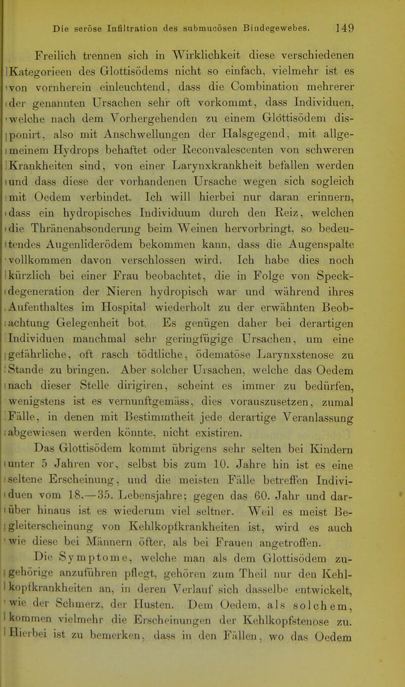 Freilich trennen sich in Wirklichkeit diese verschiedenen IKatefforieen des Glottisödems nicht so einfach, vielmehr ist es 'von vornherein einleuchtend, dass die Combination mehrerer (der genannten Ursachen sehr oft vorkommt, dass Individuen, 'welche nach dem Vorhergehenden zu einem Glöttisödem dis- iponirt, also mit Anschwellungen der Halsgegend, mit allge- 1 meinem Hydrops behaftet oder Reconvalescenten von schweren IKraukheiten sind, von einer Larynxkrankheit befallen werden lund dass diese der vorhandenen Ursache wegen sich sogleich imit Oedem verbindet. Ich will hierbei nur daran erinnern, idass ein hydropisches Individuum durch den Reiz, welchen die Thränenabsonderung beim Weinen hervorbringt, so bedeu- ttendes Augenliderödem bekommen kann, dass die Augenspalte •vollkommen davon verschlossen wird. Ich habe dies noch Ikürzlich bei einer Frau beobachtet, die in Folge von Speck- (degeneration der Nieren hydropisch war und während ihres .Aufenthaltes im Hospital wiederholt zu der erwähnten Beob- iachtung Gelegenheit bot. Es genügen daher bei derartigen Individuen manchmal sehr geringfügige Ursachen, um eine .■gefährliche, oft rasch tödtliche, ödematöse Lai-ynxstenose zu : Stande zubringen. Aber solcher Ursachen, welche das Oedem mach dieser Stelle dirigiren, scheint es immer zu bedürfen, wenigstens ist es vernunftgemäss, dies vorauszusetzen, zumal .Fälle, in denen mit Bestimmtheit jede derartige Veranlassung i abgewiesen werden könnte, nicht existiren. Das Glottisödem kommt übrigens sehr selten bei Kindern 1 unter 5 Jahren vor, selbst bis zum 10. Jahre hin ist es eine iseltene Erscheinung, und die meisten Fälle betreffen Indivi- iduen vom 18.—35. Lebensjahre; gegen das 60. Jahr und dar- lüber hinaus ist es wiederum viel seltner. Weil es meist Be- ! gleiterscheinung von Kehlkopfkrankheiten ist, wird es auch ■wie diese bei Männern öfter, als bei Frauen angetroffen. Die S ymptome, welche man als dem Glottisödem zu- i gehörige anzuführen pflegt, gehören zum Theil nur den Kehl- 1 kopfkrankheiten an, in deren Verlauf sich dasselbe entwickelt, 'Wie der Schmerz, der Husten. Dem Oedem, als solchem, I kommen vielmohr die Erscheinungen der Kehlkopfstenose zu. 1 Hierbei ist zu bemerken, dass in den Fällen, wo das Oedem