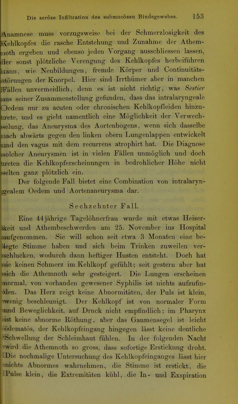 ^A-namnese muss vorzugsvs'eise bei der Schmerzlosigkeit des Sehlkopfes die rasche Entstehung und Zunahme der Athem- nioth ergeben und ebenso jeden Vorgang ausschliessen lassen, liier sonst plötzliche Verengung des Kehlkopfes herbeiführen uann, wie Neubildungen, fremde Körper und Continuitäts- ^störungen der Knorpel. Hier sind Irrthümer aber in manchen EFällen unvermeidlich, denn es ist nicht richtig, was Sestier Hus seiner Zusammenstellung gefunden, dass das intralaryngeale Oedem nur zu acuten oder chronischen Kehlkopfleiden hinzu- ttrete, und es giebt namentlich eine Möglichkeit der Verwech- sselung, das Aneurysma des Aortenbogens, wenn sich dasselbe mach abwärts gegen den linken obern Lungenlappen entwickelt lund den vagus mit dem recurrens atrophirt hat. Die Diagnose Speicher Aneurysmen ist in vielen Fällen unmöglich und doch beteten die Kehlkopferscheinungen in bedrohlicher Höhe nicht weiten ganz plötzlich ein. Der folgende Fall bietet eine Combination von intralaryn- gealem Oedem und Aortenaneurysma dar. Sechzehnter Fall. Eine 44 jährige Tagelöhnerfrau wurde mit etwas Heiser- kkeit und Athembeschwerden am 25. November ins Hospital ;a,ufgenommen. Sie will schon seit etwa 3 Monaten eine be- ilegte Stimme haben und sich beim Trinken zuweilen ver- ?3chlucken, wodurch dann heftiger Husten entsteht. Doch hat S3ie keinen Schmerz im Kehlkopf gefühlt; seit gestern aber hat ssich die Athemnoth sehr gesteigert. Die Lungen erscheinen imormal, von vorhanden gewesener Syphilis ist nichts aufzufin- jilden. Das Herz zeigt keine Abnormitäten, der Puls ist klein, !vwenig beschleunigt. Der Kehlkopf ist von normaler Form ^iiund Beweglichkeit, auf Druck nicht empfindlich; im Pharynx list keine abnorme Röthung, aber das Gaumensegel ist leicht lödematös, der Kelilkopfeingang hingegen lässt keine deutliche >Schwellung der Schleimhaut fühlen. In der folgenden Nacht mird die Athemnoth so gross, dass sofortige Erstickung droht. IDie nochmalige Untersuchung des Kehlkopfeinganges lässt hier ^inichts Abnormes wahrnehmen, die Stimme ist erstickt, die IPulse klein, die Extremitäten kühl,.die In- und Exspiration