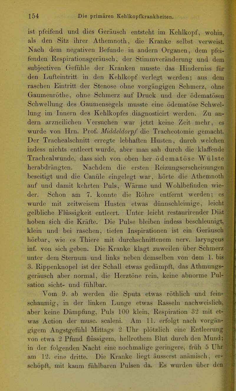 ist pfeifend und dies Geräusch entsteht im Kehlkopf, wohin, als den Sitz ihrer Athemnoth, die Kranke selbst verweist. Nach dem negativen Befunde in andern Organen, dem pfei- fenden Respirationsgerüusch, der Stimmveränderung und dem subjectiven Gefühle der Kranken musste das Hinderniss für den Lufteintritt in den Kehlkopf verlegt werden; aus dem raschen Eintritt der Stenose ohne vorgäugigen Schmerz, ohne Gaumenrötlie, ohne Schmerz auf Druck und der ödematösen Schwellung des Gaumensegels musste eine ödematöse Schwel- lung im Innern des Kehlkopfes diagnosticirt werden. Zu an- dern arzneilichen Versuchen war jetzt keine Zeit mehr, es wurde von Hi-n. Prof. Middeldorpf die Tracheotomie gemacht. Der Trachealschnitt erregte lebhaften Husten, durch welchen indess nichts entleert wurde, aber man sah durch die klaffende Trachealwunde, dass sich von oben her ödematöse Wülste herabdrängten. Nachdem die ersten Reizungserscheinungen beseitigt und die Canüle eingelegt war, hörte die Athemnoth auf und damit kehrten Puls, Wärme und Wohlbefinden wie- der. Schon am 7. konnte die Röhre entfernt werden; es wurde mit zeitweisem Husten etwas dünnschleimige, leicht gelbliche Flüssigkeit entleert. Unter leicht restaurirender Diät hoben äich die Kräfte. Die Pulse bleiben indess beschleunigt, klein und bei raschen, tiefen Inspirationen ist ein Geräusch hörbar, wie es Thiere mit durchschnittenem nerv, laryngeus inf. von sich geben. Die Kranke klagt zuweilen über Schmerz unter dem Sternum und links neben demselben von dem 1. bis 3. Rippenknopel ist der Schall etwas gedämpft, das Athmungs- geräusch aber normal, die Herztöne rein, keine abnorme Pul- sation sieht- und fühlbar. Vom 9. ab werden die Sputa etwas röthlich und fein- schaumig, in der linken Lunge etwas Rasseln nachweislich, aber keine Dämpfung, Puls 100 klein, Respiration 32 mit et- was Action der musc. scaleni. Am 11. erfolgt nach vorgiin- gigem Angstgefühl Mittags 2 Uhr plötzlich eine Entleerung von etwa 2 Pfund flüssigem, hellrothem Blut durch den Mund; in der folgenden Nacht eine nochmalige geringere, früh 5 Uhr am 12. eine dritte. Die Kranke liegt äusserst anämisch, er- schöpft, mit kaum fühlbaren Pulsen da. Es wurden über den