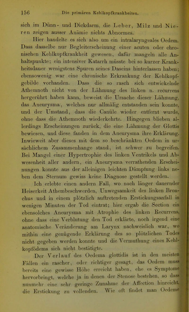 sich im Dünn- und Dickdarm, die Leber, Milz und Nie- ren zeigen ausser Anämie nichts Abnormes. Hier handelte es sich also um ein intralaryngeales Oedem. Dass dasselbe nur Begleiterscheinung einer acuten oder chro- nischen Kehlkopfkrankheit gewesen, dafür mangeln alle An- haltspunkte ; ein intensiver Katarrh müsste bei so kurzer Krank- heitsdauer wenigstens Spuren seines Daseins hinterlassen haben; ebensowenig war eine chronische Erkrankung der Kehlkopf- gebilde vorhanden. Dass die so rasch sich entwickelnde Athemnoth nicht von der Lähmung des linken n. recurrens hergerührt haben kann, beweist die Ursache dieser Lähmung, das Aneurysma, welches nur allmälig entstanden sein konnte, und der Umstand, dass die Canüle wieder entfernt wurde, ohne dass die Athemnoth wiederkehi'te. Hingegen blieben al- lerdings Erscheinungen zurück, die eine Lähmung der Glottis bewiesen, und diese fanden in dem Aneurysma ihre Erklärung. Liwieweit aber dieses mit dem so beschränkten Oedem in ur- sächlichem Zusammenhange stand, ist schwer zu begreifen. Bei Mangel einer Hypertrophie des linken Ventrikels und Ab- wesenheit aller andern, ein Aneurysma verrathenden Erschei- nimgen konnte aus der alleinigen leichten Dämpfung links ne- ben dem Sternum gewiss keine Diagnose gestellt werden. Ii Ich erlebte einen andern Fall, wo nach länger dauernder Heiserkeit Athembeschwerden, Unwegsamkeit des linken Broa- ^ chus und in einem plötzlich auftretenden Erstickungsanfall m wenigen Minuten der Tod eintrat; hier ergab die Section em ebensolches Aneurysma mit Atrophie des linken Recurrens, ohne dass eine Verblutung den Tod erklärte, noch irgend eine anatomische Veränderung am Larynx nachweislich Avar, wo mithin eine genügende Erklärung des so plötzlichen Todes nicht gegeben werden konnte und die Vermuthung eines Kehl- kopfödems sich nicht bestätigte. Der Verlauf des Oedema glottidis ist in den meisten Fällen ein rascher, oder richtiger gesagt, das Oedem muss^J bereits eine gewisse Höhe erreicht haben, ehe es Symptome|^ hervorbringt, welche ja in denen der Stenose bestehen, so dass ^ nunmohr eine sehr geringe Zunahme der Affection hinreicht, die Erstickung zu vollenden. Wie oft findet man Oedeme £