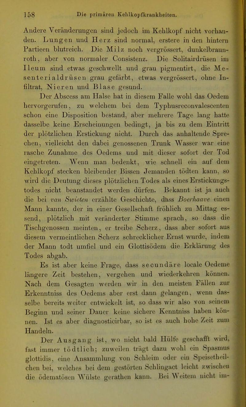 Andere Veränderungen sind jedoch im Kehlkopf nicht vorhan- den. Lungen und Herz sind normal, erstere in den hintern Partieen blutreich. Die Milz noch vergrössert, dunkelbraun- roth, aber von normaler Consistenz. Die Solitairdrüsen im Ileum sind etwas geschwellt und grau pigmentirt, die Me- senterialdrüsen grau gefärbt, etwas vergrössert, ohne In- filtrat, Nieren und Blase gesund. Der Abscess am Halse hat in diesem Falle wohl das Oedem hervorgerufen, zu welchem bei dem Typhusreconvalescenteu schon eine Disposition bestand, aber mehrere Tage lang hatte dasselbe keine Erscheinungen bedingt, ja bis zu dem Eintritt der plötzlichen Erstickung nicht. Durch das anhaltende Spre- chen, vielleicht den dabei genossenen Trunk Wasser w^ar eine rasche Zunahme des Oedems und mit dieser sofort der Tod eingetreten. Wenn man bedenkt, wie schnell ein auf dem Kehlkopf stecken bleibender Bissen Jemanden tödten kann, so wird die Deutung dieses plötzlichen Todes als eines Erstickungs- todes nicht beanstandet werden dürfen. Bekannt ist ja auch die bei van Swieten erzählte Geschichte, d&ss Boerhaave einen Mann kannte, der in einer Gesellschaft fröhlich zu Mittag es- send, plötzlich mit veränderter Stimme sprach, so dass die Tischgenossen meinten, er treibe Scherz, dass aber sofort aus diesem vermeintlichen Scherz schrecklicher Ernst wurde, indem der Mann todt umfiel und ein Glottisödem die Erklärung des Todes abgab. Es ist aber keine Frage, dass seoundäre locale Oedeme längere Zeit bestehen, vergehen und wiederkehren können. Nach dem Gesagten werden wir in den meisten Fällen zur Erkenntniss des Oedems aber erst dann gelangen, wenn das- selbe bereits weiter entwickelt ist, so dass wir also von seinem Beginn und seiner Dauer keine sichere Kenntniss haben kön- nen. Ist es aber diagnosticirbar, so ist es auch hohe Zeit zum Handeln. Der Ausgang ist, wo nicht bald Hülfe geschafl't wird, fast immer tödtlich; zuweilen trägt dazu wohl ein Spasmus glottidis, eme Ansammlung von Schleim oder ein Speisethoil- chen bei, welches bei dem gestörten Schlingact leicht zwischen die ödematösen AVülste gerathen kann. Bei Weitem nicht im-