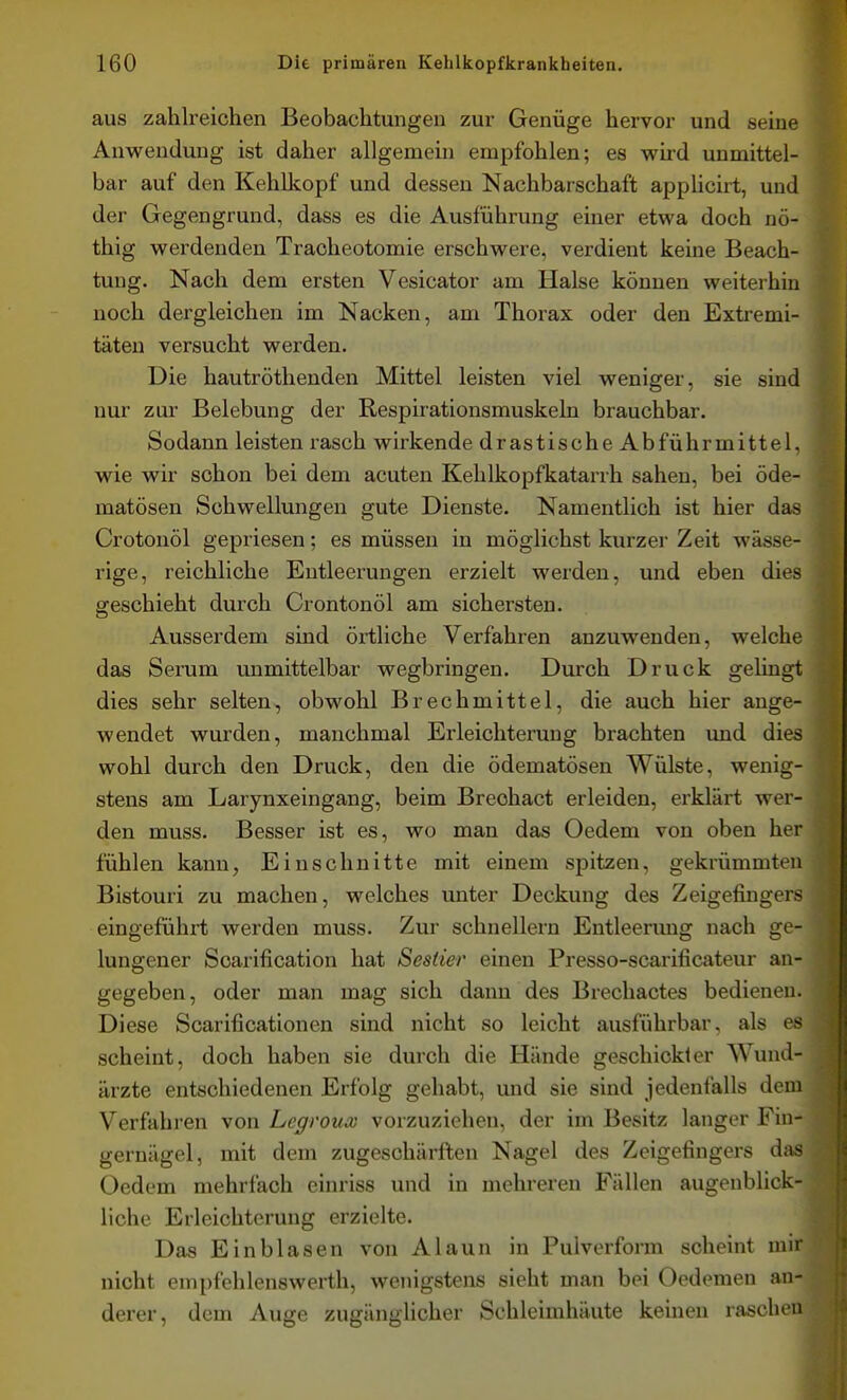 aus zahlreichen Beobachtungen zur Genüge hervor und seine Anwendung ist daher allgemein empfohlen; es wird unmittel- bar auf den Kehlkopf und dessen Nachbarschaft apphcirt, und der Gegengrund, dass es die Ausführung einer etwa doch nö- thig werdenden Traoheotomie erschwere, verdient keine Beach- tung. Nach dem ersten Vesicator am Halse können weiterhin noch dergleichen im Nacken, am Thorax oder den Extremi- täten versucht werden. Die hautröthenden Mittel leisten viel weniger, sie sind nur zur Belebung der Respirationsmuskeln brauchbar. Sodann leisten rasch wirkende drastische Abführmittel, wie wir schon bei dem acuten Kehlkopfkatarrh sahen, bei öde- matösen Schwellungen gute Dienste. Namentlich ist hier das Crotonöl gepriesen; es müssen in möglichst kurzer Zeit wässe- rige, reichliche Entleerungen erzielt werden, und eben dies geschieht durch Crontonöl am sichersten. Ausserdem sind örtliche Verfahren anzuwenden, welche das Serum unmittelbar wegbringen. Durch Druck gelingt dies sehr selten, obwohl Brechmittel, die auch hier ange- wendet wurden, manchmal Erleichterung brachten und dies wohl durch den Druck, den die ödematösen Wülste, wenig- stens am Larynxeingang, beim Brechact erleiden, erklärt wer- den muss. Besser ist es, wo man das Oedem von oben her fühlen kann, Einschnitte mit einem spitzen, gekrümmten Bistouri zu machen, welches unter Deckung des Zeigefingers eingefühii; werden muss. Zur schnellern Entleerung nach ge- lungener Scarification hat Sesiier einen Presso-scarificateur an- gegeben , oder man mag sich dann des Brechactes bedienen. Diese Scarificationen sind nicht so leicht ausführbar, als es scheint, doch haben sie durch die Hände geschickler Wund- ärzte entschiedenen Erfolg gehabt, und sie sind jedenfalls dem Verfahren von Legroux vorzuziehen, der im Besitz langer Fin- gernägel, mit dem zugeschärften Nagel des Zeigefingers das Oedem mehrfach einriss und in mehreren Fällen augenblick- liche Erleichterung erzielte. Das Ein blasen von Alaun in Pulverform scheint mir nicht enipfehlenswerth, wenigstens sieht man bei Oedemen an- derer, dem Auge zugänglicher Schleimhäute keinen raschen