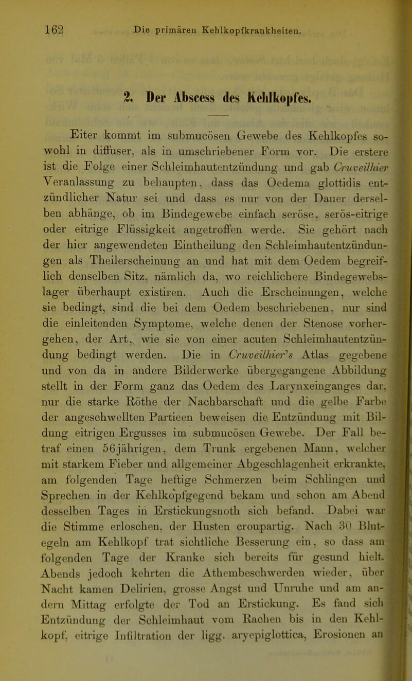 2, Der Abscess des Kehlkopfes. Eiter kommt im submucösen Gewebe des Kehlkopfes so- wohl in diffuser, als in umschriebener Form vor. Die erstere ist die Folge einer Schleimhautentzündung und gab Cruveilhiei' Veranlassung zu behaupten, dass das Oedema glottidis ent- zündlicher Natur sei und dass es nur von der Dauer dersel- ben abhänge, ob im Bindegewebe einfach seröse, serös-eitrige oder eitrige Flüssigkeit angetroffen werde. Sie gehört nach der hier angewendeten Eintheilung den Schleimhautentzündun- gen als Theilerscheinung an und hat mit dem Oedem begreif- lich denselben Sitz, nämlich da, wo reichlichere Bindegewebs- lager überhaupt existiren. Auch die Erscheinungen, welche sie bedingt, sind die bei dem Oedem beschriebenen, nur sind die einleitenden Symptome, welche denen der Stenose vorher- gehen, der Art, wie sie von einer acuten Schleimhautentzüu- dung bedingt werden. Die in Cruveühier''s Atlas gegebene und von da in andere Bilderwerke übergegangene Abbildung stellt in der Form ganz das Oedem des Larynxeinganges dar, nur die starke Rothe der Nachbarschaft und die gelbe Farbe der angeschwellten Partieen beweisen die Entzündung mit Bil- dung eitrigen Ergusses im submucösen Gewebe. Der Fall be- traf einen 56jährigen, dem Trunk ergebenen Mann, welcher mit starkem Fieber und allgemeiner Abgeschlagenheit erkrankte, am folgenden Tage heftige Schmerzen beim Schlingen und Sprechen in der Kehlkopfgegend bekam und schon am Abend desselben Tages in Erstickungsnoth sich befand. Dabei war die Stimme erloschen, der Husten croupartig. Nach 3o Blut- egeln am Kehlkopf trat sichtliche Besserung ein, so dass am folgenden Tage der Kranke sich bereits für gesund hiolt. Abends jedoch kehrten die Athcmbeschwerden wieder, übi r Nacht kamen Delirien, grosse Angst und Unruhe und am an- dern Mittag erfolgte der Tod an Erstickung. Es fand sich Entzündung der Schleimhaut vom Rachen bis in den Kehl- kopf, eitrige Infiltration der ligg. aiyopiglottica, Erosionen an